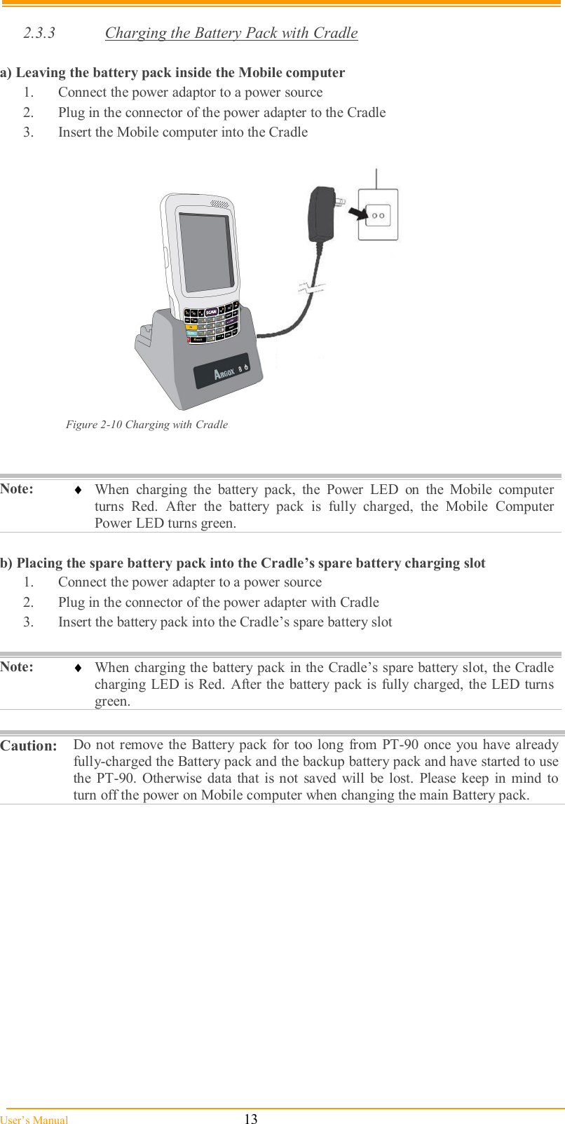  User’s Manual                                                            13  2.3.3  Charging the Battery Pack with Cradle  a) Leaving the battery pack inside the Mobile computer 1.  Connect the power adaptor to a power source 2.  Plug in the connector of the power adapter to the Cradle 3.  Insert the Mobile computer into the Cradle   Figure 2-10 Charging with Cradle   Note:   When  charging  the  battery  pack,  the  Power  LED  on  the  Mobile  computer turns  Red.  After  the  battery  pack  is  fully  charged,  the  Mobile  Computer Power LED turns green.  b) Placing the spare battery pack into the Cradle’s spare battery charging slot 1.  Connect the power adapter to a power source 2.  Plug in the connector of the power adapter with Cradle 3.  Insert the battery pack into the Cradle’s spare battery slot  Note:   When charging the battery pack in the Cradle’s spare battery slot, the Cradle charging LED is Red. After the battery  pack is  fully  charged, the LED turns green.  Caution:   Do  not remove the  Battery pack for too long  from PT-90 once you  have  already fully-charged the Battery pack and the backup battery pack and have started to use the  PT-90.  Otherwise  data  that  is not  saved  will  be lost.  Please  keep  in mind to turn off the power on Mobile computer when changing the main Battery pack.  