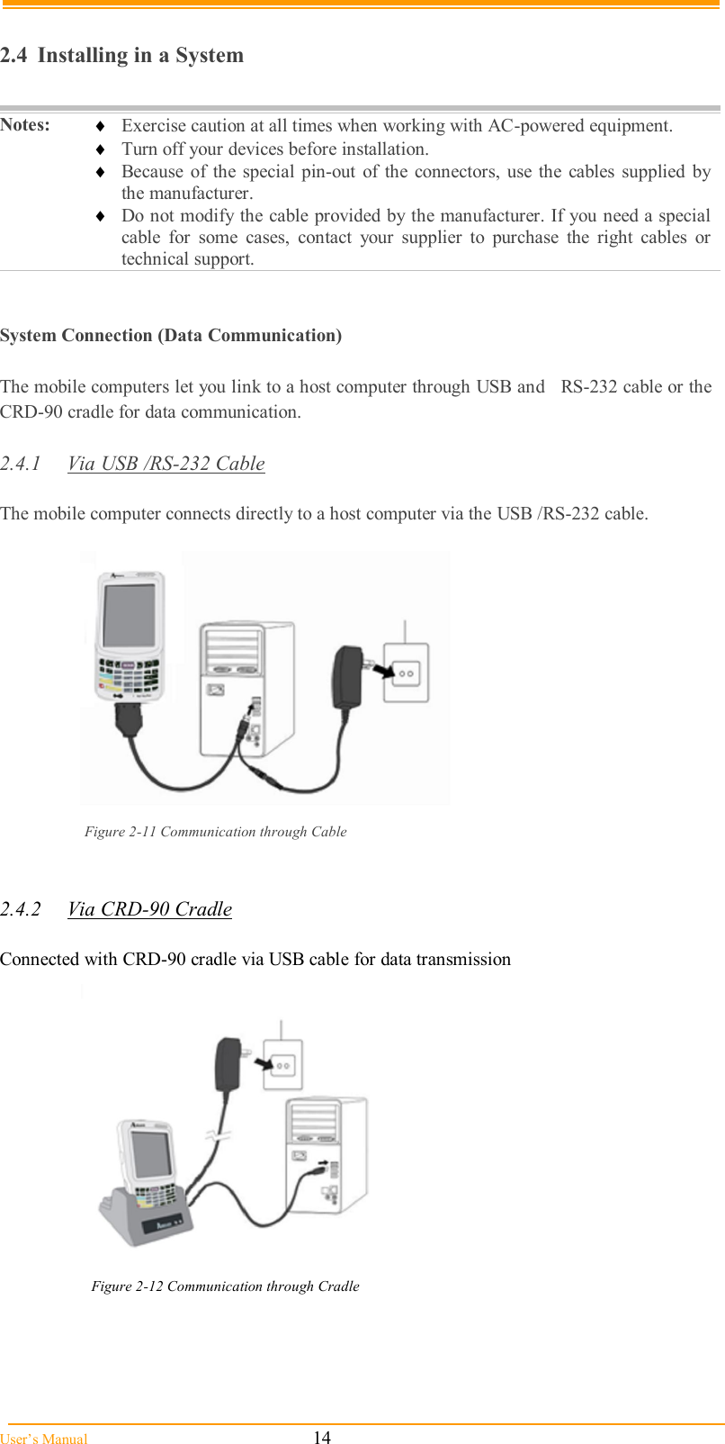  User’s Manual                                                            14      2.4  Installing in a System  Notes:   Exercise caution at all times when working with AC-powered equipment.  Turn off your devices before installation.  Because  of  the  special  pin-out  of  the  connectors, use the  cables  supplied by the manufacturer.  Do not modify the cable provided by the manufacturer. If you need a special cable  for  some  cases,  contact  your  supplier  to  purchase  the  right  cables  or technical support.     System Connection (Data Communication)  The mobile computers let you link to a host computer through USB and   RS-232 cable or the CRD-90 cradle for data communication.  2.4.1  Via USB /RS-232 Cable  The mobile computer connects directly to a host computer via the USB /RS-232 cable.   Figure 2-11 Communication through Cable   2.4.2  Via CRD-90 Cradle  Connected with CRD-90 cradle via USB cable for data transmission  Figure 2-12 Communication through Cradle     