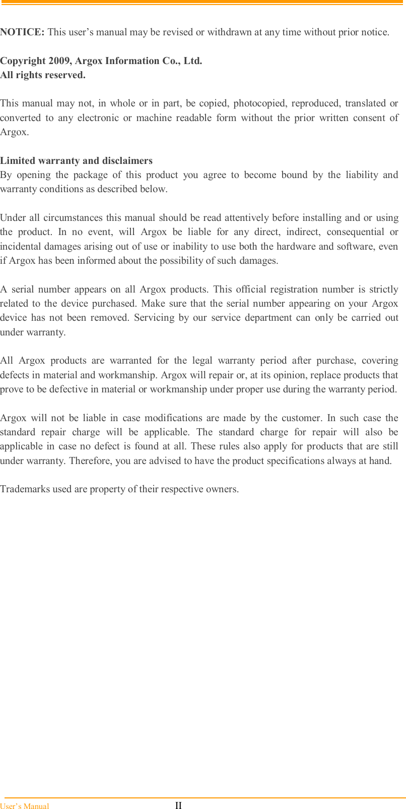  User’s Manual                                                            II  NOTICE: This user’s manual may be revised or withdrawn at any time without prior notice.  Copyright 2009, Argox Information Co., Ltd. All rights reserved.  This manual may not, in whole  or in part,  be  copied, photocopied, reproduced, translated or converted  to  any  electronic  or  machine  readable  form  without  the  prior  written  consent  of Argox.  Limited warranty and disclaimers By  opening  the  package  of  this  product  you  agree  to  become  bound  by  the  liability  and warranty conditions as described below.  Under all circumstances this manual should be read attentively before installing and or using the  product.  In  no  event,  will  Argox  be  liable  for  any  direct,  indirect,  consequential  or incidental damages arising out of use or inability to use both the hardware and software, even if Argox has been informed about the possibility of such damages.  A  serial  number  appears  on  all  Argox  products.  This  official registration  number  is  strictly related to  the  device purchased.  Make  sure  that  the  serial  number appearing  on your  Argox device  has  not  been  removed.  Servicing  by  our  service  department  can  only  be  carried  out under warranty.  All  Argox  products  are  warranted  for  the  legal  warranty  period  after  purchase,  covering defects in material and workmanship. Argox will repair or, at its opinion, replace products that prove to be defective in material or workmanship under proper use during the warranty period.  Argox  will  not  be  liable  in  case  modifications  are  made  by  the  customer.  In  such  case  the standard  repair  charge  will  be  applicable.  The  standard  charge  for  repair  will  also  be applicable  in case no defect is found at all. These  rules also  apply  for products  that  are still under warranty. Therefore, you are advised to have the product specifications always at hand.  Trademarks used are property of their respective owners. 