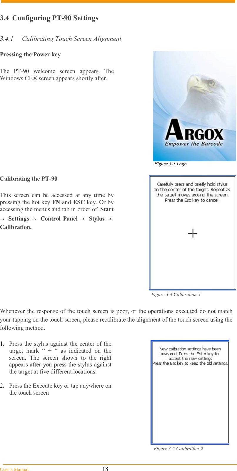  User’s Manual                                                            18  3.4  Configuring PT-90 Settings  3.4.1  Calibrating Touch Screen Alignment  Pressing the Power key  The  PT-90  welcome  screen  appears.  The Windows CE® screen appears shortly after.   Figure 3-3 Logo                                                                                                           Calibrating the PT-90  This  screen  can  be  accessed  at  any  time  by pressing the hot key FN and ESC key. Or by accessing the menus and tab in order of  Start →  Settings  →   Control  Panel  →   Stylus  →  Calibration.                                                                                                        Figure 3-4 Calibration-1  Whenever the response of the touch screen is poor, or the operations  executed  do not  match your tapping on the touch screen, please recalibrate the alignment of the touch screen using the following method.  1.  Press  the stylus  against the center of  the target  mark  “  +  “  as  indicated  on  the screen.  The  screen  shown  to  the  right appears after you press the stylus against the target at five different locations.  2.  Press the Execute key or tap anywhere on the touch screen                                                                                                          Figure 3-5 Calibration-2  