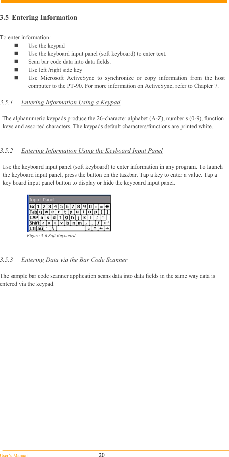  User’s Manual                                                            20  3.5  Entering Information  To enter information:  Use the keypad  Use the keyboard input panel (soft keyboard) to enter text.  Scan bar code data into data fields.  Use left /right side key  Use  Microsoft  ActiveSync  to  synchronize  or  copy  information  from  the  host computer to the PT-90. For more information on ActiveSync, refer to Chapter 7.  3.5.1  Entering Information Using a Keypad  The alphanumeric keypads produce the 26-character alphabet (A-Z), number s (0-9), function keys and assorted characters. The keypads default characters/functions are printed white.   3.5.2  Entering Information Using the Keyboard Input Panel  Use the keyboard input panel (soft keyboard) to enter information in any program. To launch the keyboard input panel, press the button on the taskbar. Tap a key to enter a value. Tap a key board input panel button to display or hide the keyboard input panel.   Figure 3-6 Soft Keyboard    3.5.3  Entering Data via the Bar Code Scanner  The sample bar code scanner application scans data into data fields in the same way data is entered via the keypad.  