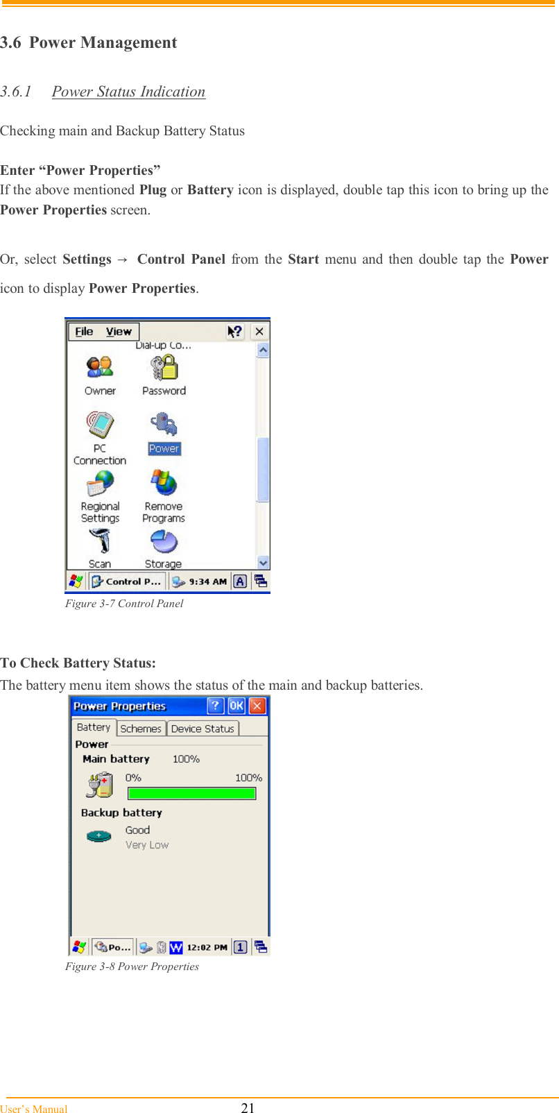  User’s Manual                                                            21  3.6  Power Management  3.6.1  Power Status Indication  Checking main and Backup Battery Status  Enter “Power Properties” If the above mentioned Plug or Battery icon is displayed, double tap this icon to bring up the Power Properties screen.  Or,  select  Settings →  Control  Panel  from  the  Start  menu and  then double tap the  Power icon to display Power Properties.              Figure 3-7 Control Panel   To Check Battery Status: The battery menu item shows the status of the main and backup batteries.    Figure 3-8 Power Properties      