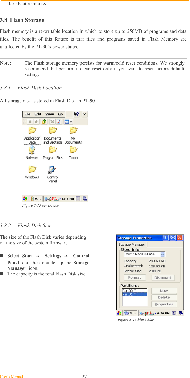  User’s Manual                                                            27 for about a minute.  3.8  Flash Storage Flash memory is a re-writable location in which to store up to 256MB of programs and data files.  The  benefit  of  this  feature  is  that  files  and  programs  saved  in  Flash  Memory  are unaffected by the PT-90’s power status.  Note:  The Flash storage memory persists for warm/cold reset conditions. We strongly recommend that perform a clean reset only  if you want  to reset  factory default setting.  3.8.1  Flash Disk Location  All storage disk is stored in Flash Disk in PT-90    Figure 3-15 My Device   3.8.2  Flash Disk Size   The size of the Flash Disk varies depending on the size of the system firmware.  Select  Start  →  Settings  →  Control Panel,  and  then  double  tap  the  Storage Manager  icon. The capacity is the total Flash Disk size.   Figure 3-16 Flash Size        