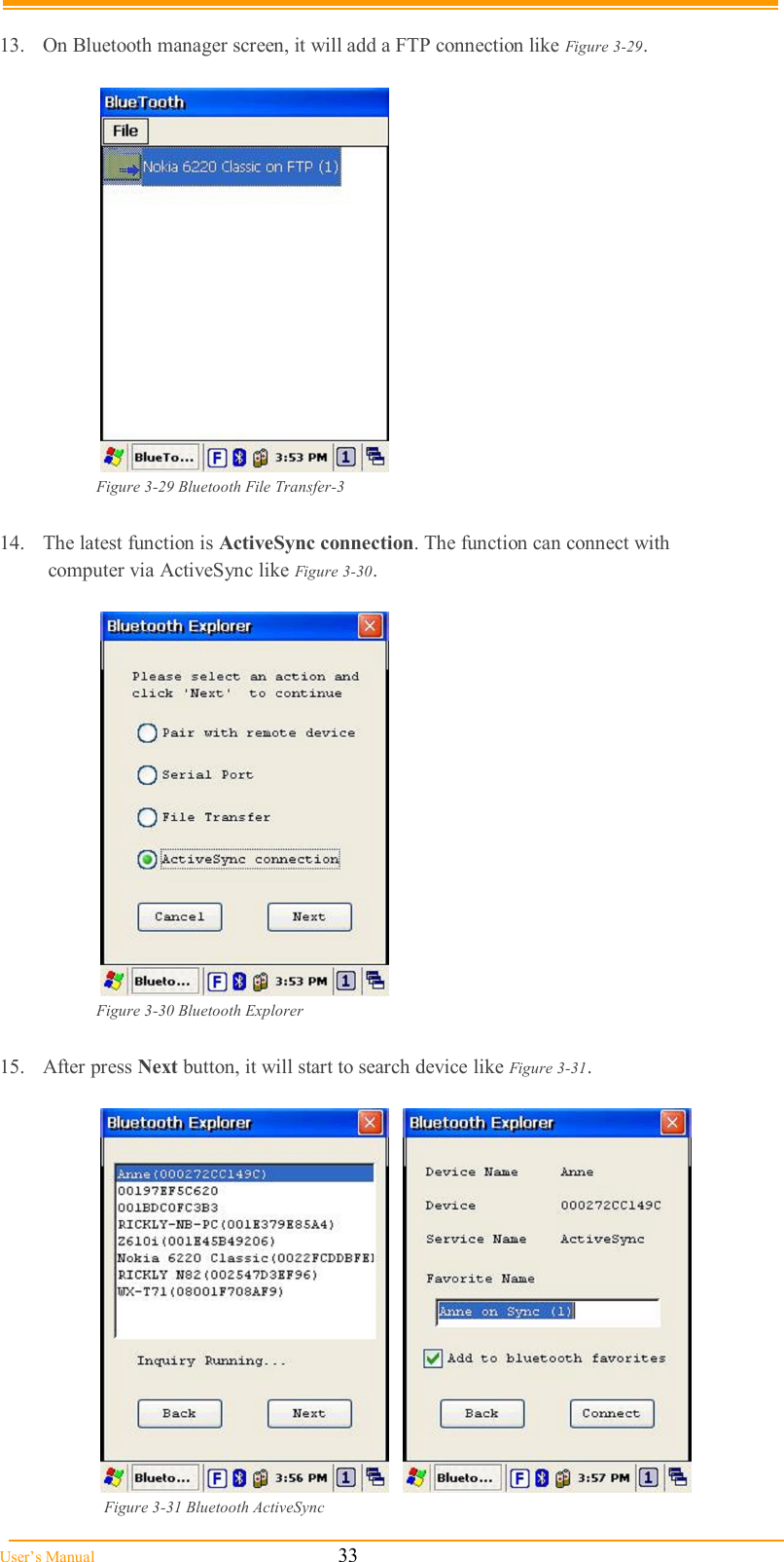  User’s Manual                                                            33  13.  On Bluetooth manager screen, it will add a FTP connection like Figure 3-29.   Figure 3-29 Bluetooth File Transfer-3  14.  The latest function is ActiveSync connection. The function can connect with  computer via ActiveSync like Figure 3-30.   Figure 3-30 Bluetooth Explorer  15.  After press Next button, it will start to search device like Figure 3-31.       Figure 3-31 Bluetooth ActiveSync 