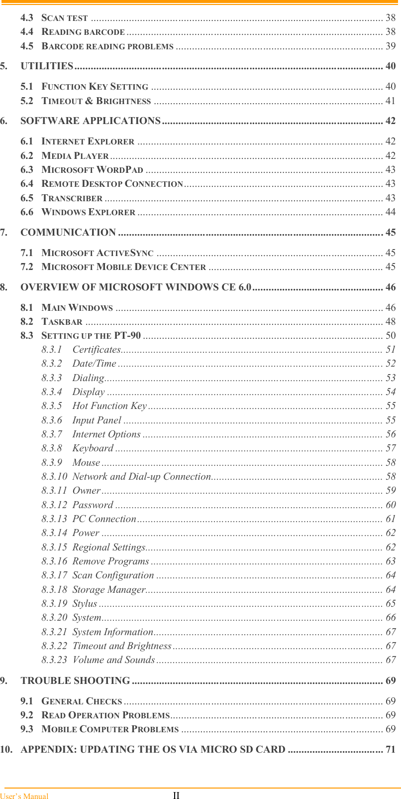  User’s Manual                                                            II 4.3 SCAN TEST ........................................................................................................... 38 4.4 READING BARCODE .............................................................................................. 38 4.5 BARCODE READING PROBLEMS ............................................................................ 39 5. UTILITIES................................................................................................................. 40 5.1 FUNCTION KEY SETTING ..................................................................................... 40 5.2 TIMEOUT &amp; BRIGHTNESS .................................................................................... 41 6. SOFTWARE APPLICATIONS................................................................................. 42 6.1 INTERNET EXPLORER .......................................................................................... 42 6.2 MEDIA PLAYER .................................................................................................... 42 6.3 MICROSOFT WORDPAD ....................................................................................... 43 6.4 REMOTE DESKTOP CONNECTION......................................................................... 43 6.5 TRANSCRIBER ...................................................................................................... 43 6.6 WINDOWS EXPLORER .......................................................................................... 44 7. COMMUNICATION ................................................................................................. 45 7.1 MICROSOFT ACTIVESYNC ................................................................................... 45 7.2 MICROSOFT MOBILE DEVICE CENTER ................................................................ 45 8. OVERVIEW OF MICROSOFT WINDOWS CE 6.0................................................ 46 8.1 MAIN WINDOWS .................................................................................................. 46 8.2 TASKBAR ............................................................................................................. 48 8.3 SETTING UP THE PT-90 ........................................................................................ 50 8.3.1 Certificates................................................................................................ 51 8.3.2 Date/Time ................................................................................................. 52 8.3.3 Dialing...................................................................................................... 53 8.3.4 Display ..................................................................................................... 54 8.3.5 Hot Function Key ...................................................................................... 55 8.3.6 Input Panel ............................................................................................... 55 8.3.7 Internet Options ........................................................................................ 56 8.3.8 Keyboard .................................................................................................. 57 8.3.9 Mouse ....................................................................................................... 58 8.3.10 Network and Dial-up Connection............................................................... 58 8.3.11 Owner....................................................................................................... 59 8.3.12 Password .................................................................................................. 60 8.3.13 PC Connection.......................................................................................... 61 8.3.14 Power ....................................................................................................... 62 8.3.15 Regional Settings....................................................................................... 62 8.3.16 Remove Programs ..................................................................................... 63 8.3.17 Scan Configuration ................................................................................... 64 8.3.18 Storage Manager....................................................................................... 64 8.3.19 Stylus ........................................................................................................ 65 8.3.20 System....................................................................................................... 66 8.3.21 System Information.................................................................................... 67 8.3.22 Timeout and Brightness............................................................................. 67 8.3.23 Volume and Sounds ................................................................................... 67 9. TROUBLE SHOOTING ............................................................................................ 69 9.1 GENERAL CHECKS ............................................................................................... 69 9.2 READ OPERATION PROBLEMS.............................................................................. 69 9.3 MOBILE COMPUTER PROBLEMS .......................................................................... 69 10. APPENDIX: UPDATING THE OS VIA MICRO SD CARD ................................... 71 