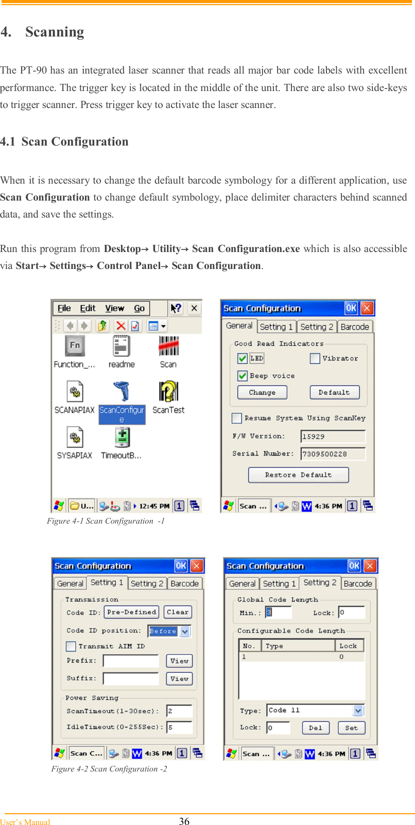  User’s Manual                                                            36  4.  Scanning  The PT-90 has an integrated laser scanner that reads all major bar code labels with excellent performance. The trigger key is located in the middle of the unit. There are also two side-keys to trigger scanner. Press trigger key to activate the laser scanner.   4.1  Scan Configuration  When it is necessary to change the default barcode symbology for a different application, use Scan Configuration to change default symbology, place delimiter characters behind scanned data, and save the settings.  Run this program from Desktop→Utility→Scan Configuration.exe which is also accessible via Start→Settings→Control Panel→Scan Configuration.     Figure 4-1 Scan Configuration  -1     Figure 4-2 Scan Configuration -2  