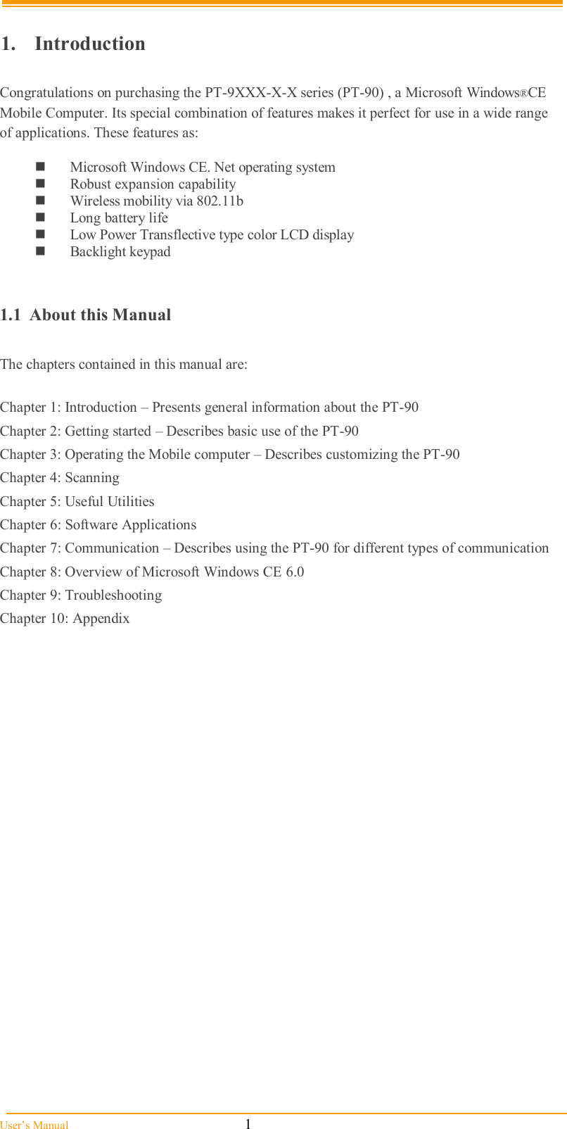  User’s Manual                                                            1  1.  Introduction  Congratulations on purchasing the PT-9XXX-X-X series (PT-90) , a Microsoft Windows®CE Mobile Computer. Its special combination of features makes it perfect for use in a wide range of applications. These features as:    Microsoft Windows CE. Net operating system  Robust expansion capability  Wireless mobility via 802.11b  Long battery life   Low Power Transflective type color LCD display  Backlight keypad   1.1  About this Manual   The chapters contained in this manual are:  Chapter 1: Introduction – Presents general information about the PT-90 Chapter 2: Getting started – Describes basic use of the PT-90 Chapter 3: Operating the Mobile computer – Describes customizing the PT-90  Chapter 4: Scanning Chapter 5: Useful Utilities  Chapter 6: Software Applications Chapter 7: Communication – Describes using the PT-90 for different types of communication  Chapter 8: Overview of Microsoft Windows CE 6.0 Chapter 9: Troubleshooting Chapter 10: Appendix  