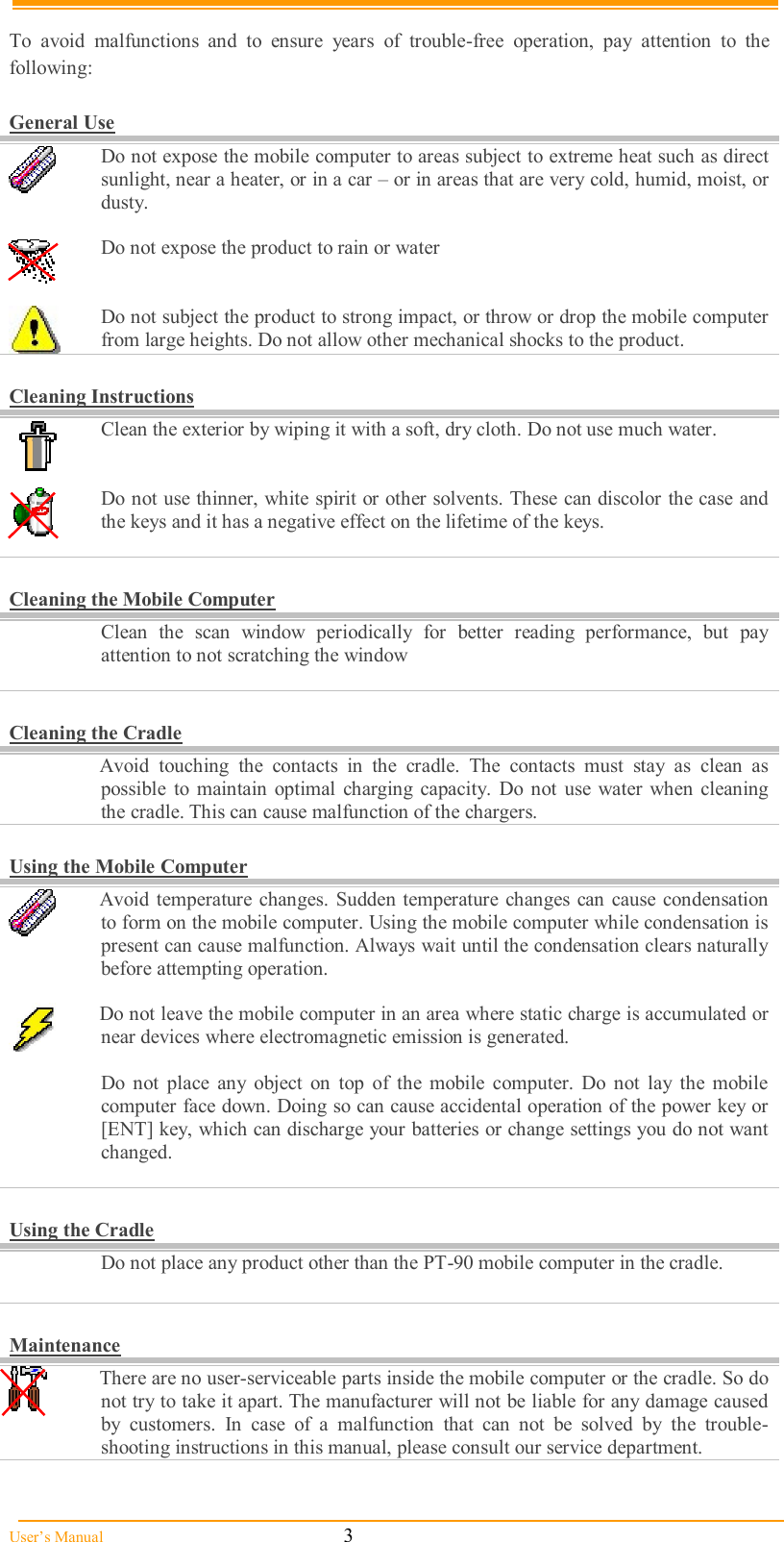  User’s Manual                                                            3  To  avoid  malfunctions  and  to  ensure  years  of  trouble-free  operation,  pay  attention  to  the following:  General Use  Do not expose the mobile computer to areas subject to extreme heat such as direct sunlight, near a heater, or in a car – or in areas that are very cold, humid, moist, or dusty.   Do not expose the product to rain or water    Do not subject the product to strong impact, or throw or drop the mobile computer from large heights. Do not allow other mechanical shocks to the product.  Cleaning Instructions  Clean the exterior by wiping it with a soft, dry cloth. Do not use much water.    Do not use thinner, white spirit or other solvents. These can discolor the case and the keys and it has a negative effect on the lifetime of the keys.     Cleaning the Mobile Computer   Clean  the  scan  window  periodically  for  better  reading  performance,  but  pay attention to not scratching the window   Cleaning the Cradle   Avoid  touching  the  contacts  in  the  cradle.  The  contacts  must  stay  as  clean  as possible  to  maintain optimal  charging  capacity.  Do  not  use  water  when cleaning the cradle. This can cause malfunction of the chargers.  Using the Mobile Computer  Avoid  temperature changes. Sudden temperature changes can  cause  condensation to form on the mobile computer. Using the mobile computer while condensation is present can cause malfunction. Always wait until the condensation clears naturally before attempting operation.   Do not leave the mobile computer in an area where static charge is accumulated or near devices where electromagnetic emission is generated.    Do  not  place  any  object  on  top  of  the  mobile  computer.  Do  not  lay  the  mobile computer face down. Doing so can cause accidental operation of the power key or [ENT] key, which can discharge your batteries or change settings you do not want changed.   Using the Cradle   Do not place any product other than the PT-90 mobile computer in the cradle.   Maintenance  There are no user-serviceable parts inside the mobile computer or the cradle. So do not try to take it apart. The manufacturer will not be liable for any damage caused by  customers.  In  case  of  a  malfunction  that  can  not  be  solved  by  the  trouble-shooting instructions in this manual, please consult our service department. 