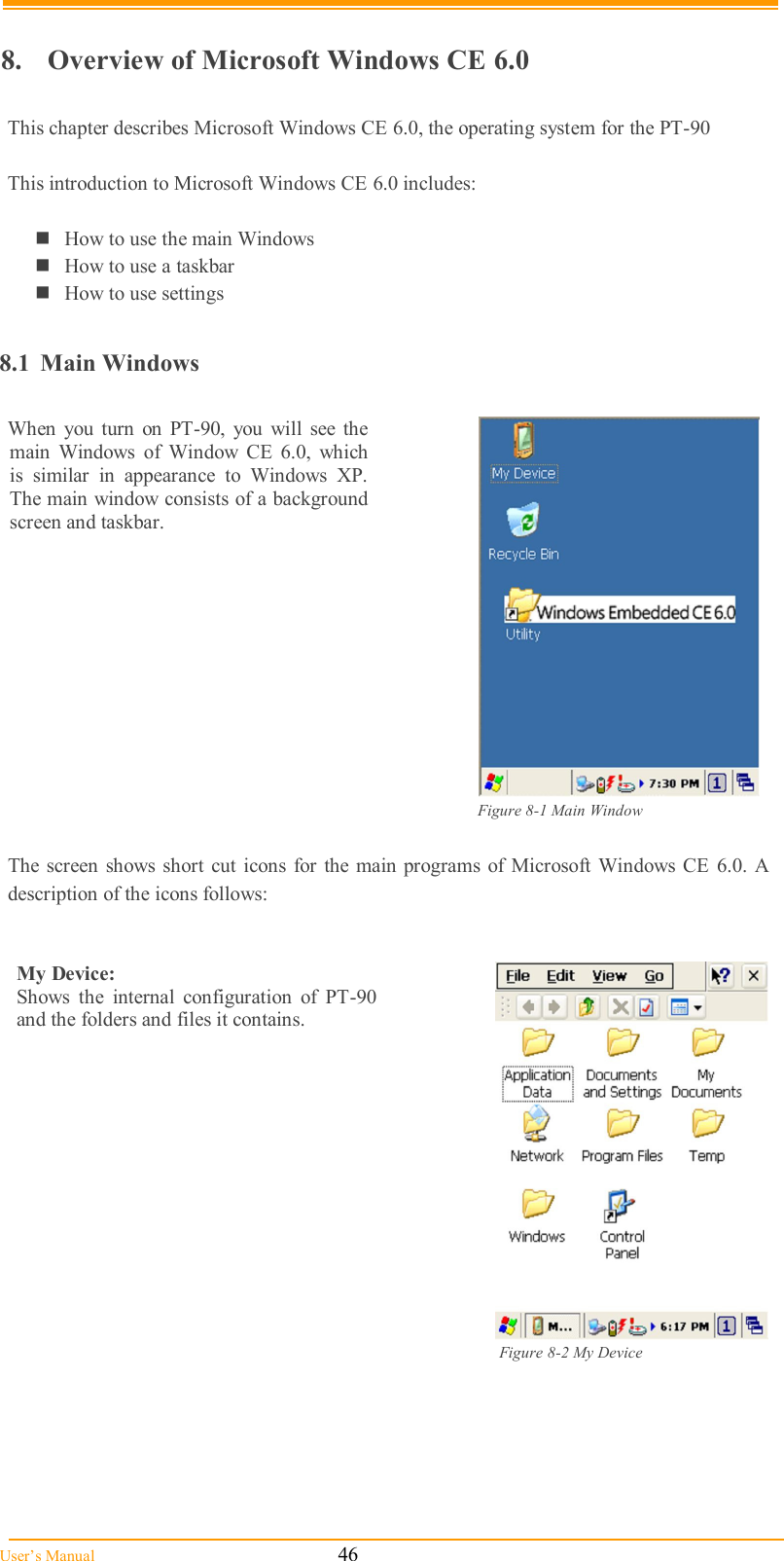  User’s Manual                                                            46  8.  Overview of Microsoft Windows CE 6.0  This chapter describes Microsoft Windows CE 6.0, the operating system for the PT-90  This introduction to Microsoft Windows CE 6.0 includes:  How to use the main Windows How to use a taskbar How to use settings  8.1  Main Windows  When  you  turn  on  PT-90,  you  will  see  the main  Windows  of  Window  CE  6.0,  which is  similar  in  appearance  to  Windows  XP. The main window consists of a background screen and taskbar.      Figure 8-1 Main Window                The screen  shows  short  cut  icons  for  the main programs of Microsoft Windows  CE  6.0.  A description of the icons follows:   My Device:  Shows  the  internal  configuration  of  PT-90 and the folders and files it contains.                                                                                                                   Figure 8-2 My Device             