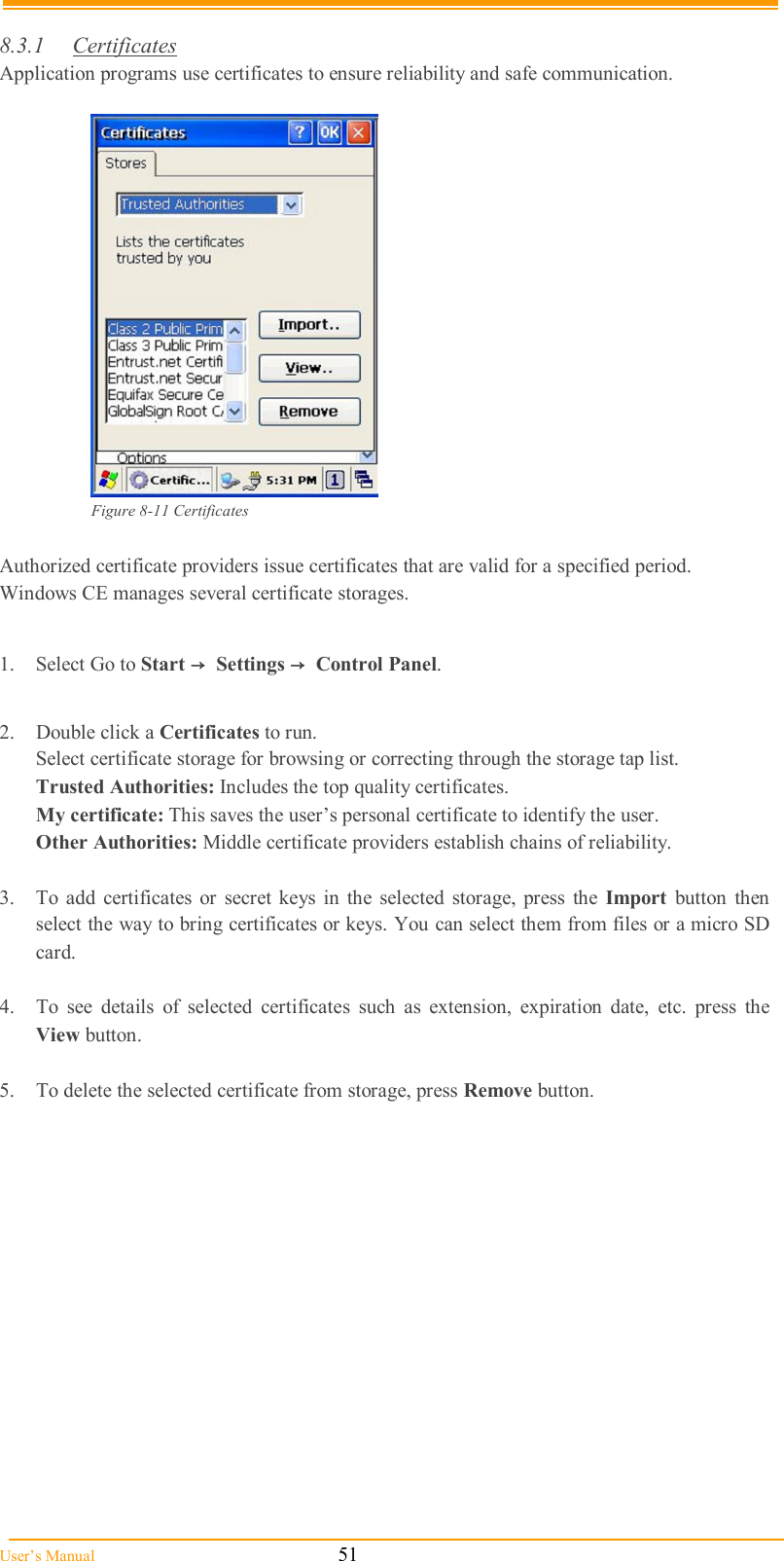  User’s Manual                                                            51  8.3.1  Certificates Application programs use certificates to ensure reliability and safe communication.   Figure 8-11 Certificates  Authorized certificate providers issue certificates that are valid for a specified period. Windows CE manages several certificate storages.  1.  Select Go to Start →  Settings →  Control Panel.  2.  Double click a Certificates to run. Select certificate storage for browsing or correcting through the storage tap list.  Trusted Authorities: Includes the top quality certificates. My certificate: This saves the user’s personal certificate to identify the user. Other Authorities: Middle certificate providers establish chains of reliability.  3.  To  add  certificates  or  secret  keys  in  the  selected storage,  press  the  Import  button  then select the way to bring certificates or keys. You can select them from files or a micro SD card.  4.  To  see  details  of  selected  certificates  such  as  extension,  expiration  date,  etc.  press  the View button.  5.  To delete the selected certificate from storage, press Remove button.  