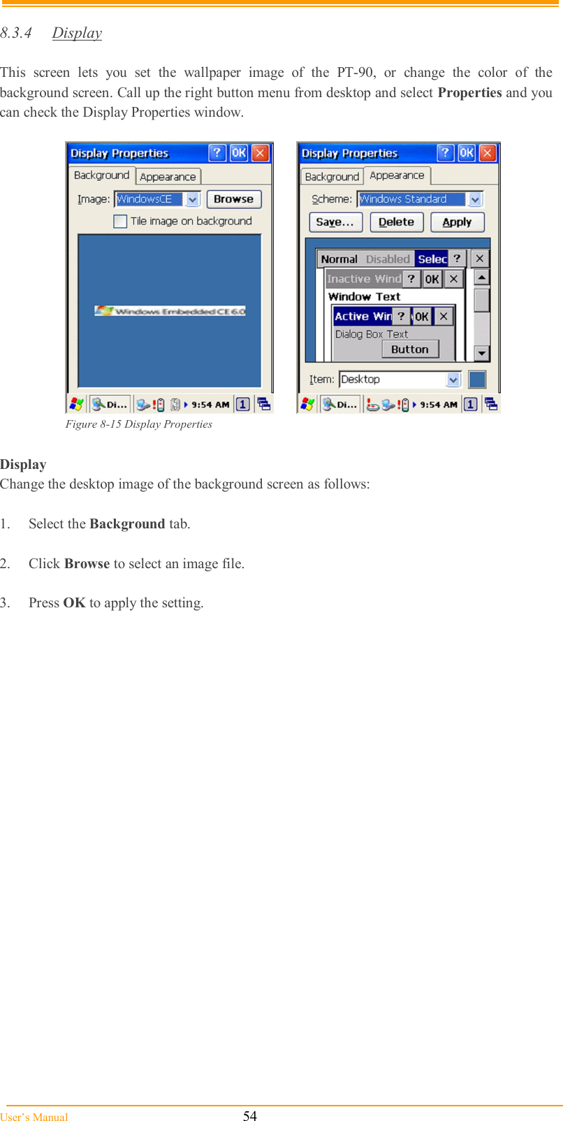  User’s Manual                                                            54  8.3.4  Display  This  screen  lets  you  set  the  wallpaper  image  of  the  PT-90,  or  change  the  color  of  the background screen. Call up the right button menu from desktop and select Properties and you can check the Display Properties window.    Figure 8-15 Display Properties  Display Change the desktop image of the background screen as follows:  1.  Select the Background tab.  2.  Click Browse to select an image file.  3.  Press OK to apply the setting.   