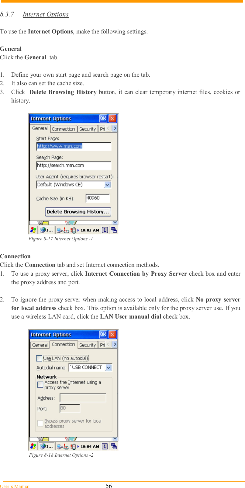  User’s Manual                                                            56  8.3.7  Internet Options  To use the Internet Options, make the following settings.  General Click the General  tab.  1.  Define your own start page and search page on the tab. 2.  It also can set the cache size.  3.  Click  Delete Browsing History button, it can clear temporary internet files, cookies or history.    Figure 8-17 Internet Options -1  Connection Click the Connection tab and set Internet connection methods. 1.  To use a proxy server, click Internet Connection by Proxy Server check box and enter the proxy address and port.  2.  To ignore the proxy server when making access to local address, click No proxy  server for local address check box. This option is available only for the proxy server use. If you use a wireless LAN card, click the LAN User manual dial check box.    Figure 8-18 Internet Options -2   