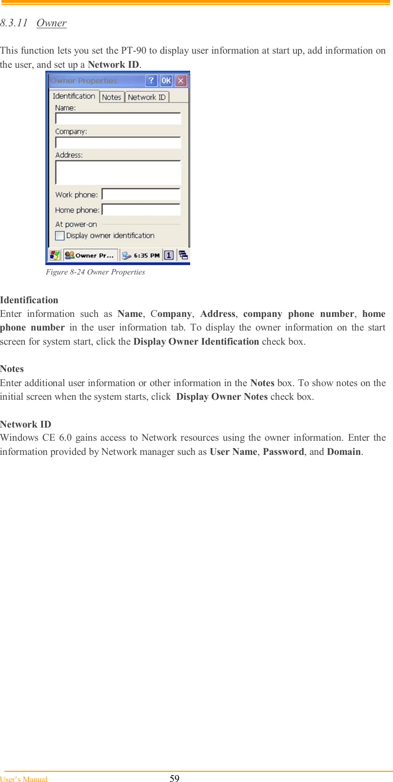  User’s Manual                                                            59  8.3.11  Owner  This function lets you set the PT-90 to display user information at start up, add information on the user, and set up a Network ID.  Figure 8-24 Owner Properties  Identification Enter  information  such  as  Name,  Company,  Address,  company  phone  number,  home phone  number  in  the  user  information  tab.  To  display  the  owner  information  on  the  start screen for system start, click the Display Owner Identification check box.  Notes Enter additional user information or other information in the Notes box. To show notes on the initial screen when the system starts, click  Display Owner Notes check box.  Network ID Windows  CE  6.0  gains access  to Network resources  using the  owner  information.  Enter  the information provided by Network manager such as User Name, Password, and Domain. 