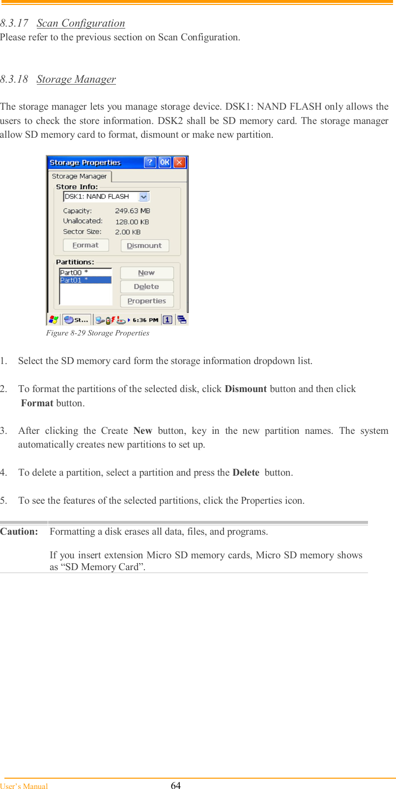  User’s Manual                                                            64  8.3.17  Scan Configuration Please refer to the previous section on Scan Configuration.   8.3.18  Storage Manager  The storage manager lets you manage storage device. DSK1: NAND FLASH only allows the users to check the store information. DSK2 shall be SD memory  card. The storage manager allow SD memory card to format, dismount or make new partition.   Figure 8-29 Storage Properties  1.  Select the SD memory card form the storage information dropdown list.  2.  To format the partitions of the selected disk, click Dismount button and then click   Format button.  3.  After  clicking  the  Create  New  button,  key  in  the  new  partition  names.  The  system automatically creates new partitions to set up.  4.  To delete a partition, select a partition and press the Delete  button.  5.  To see the features of the selected partitions, click the Properties icon.  Caution: Formatting a disk erases all data, files, and programs.   If you insert extension Micro SD memory cards, Micro SD memory shows as “SD Memory Card”.  