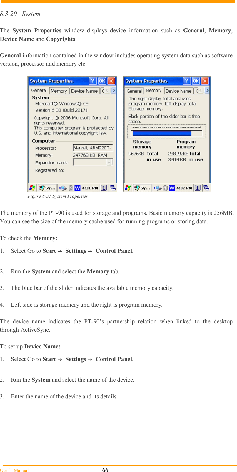  User’s Manual                                                            66  8.3.20  System  The  System  Properties  window  displays  device  information  such  as  General,  Memory, Device Name and Copyrights.  General information contained in the window includes operating system data such as software version, processor and memory etc.        Figure 8-31 System Properties  The memory of the PT-90 is used for storage and programs. Basic memory capacity is 256MB. You can see the size of the memory cache used for running programs or storing data.  To check the Memory: 1.  Select Go to Start →  Settings →  Control Panel.  2.  Run the System and select the Memory tab.  3.  The blue bar of the slider indicates the available memory capacity.  4.  Left side is storage memory and the right is program memory.  The  device  name  indicates  the  PT-90’s  partnership  relation  when  linked  to  the  desktop through ActiveSync.  To set up Device Name: 1.  Select Go to Start →  Settings →  Control Panel.  2.  Run the System and select the name of the device.  3.  Enter the name of the device and its details. 