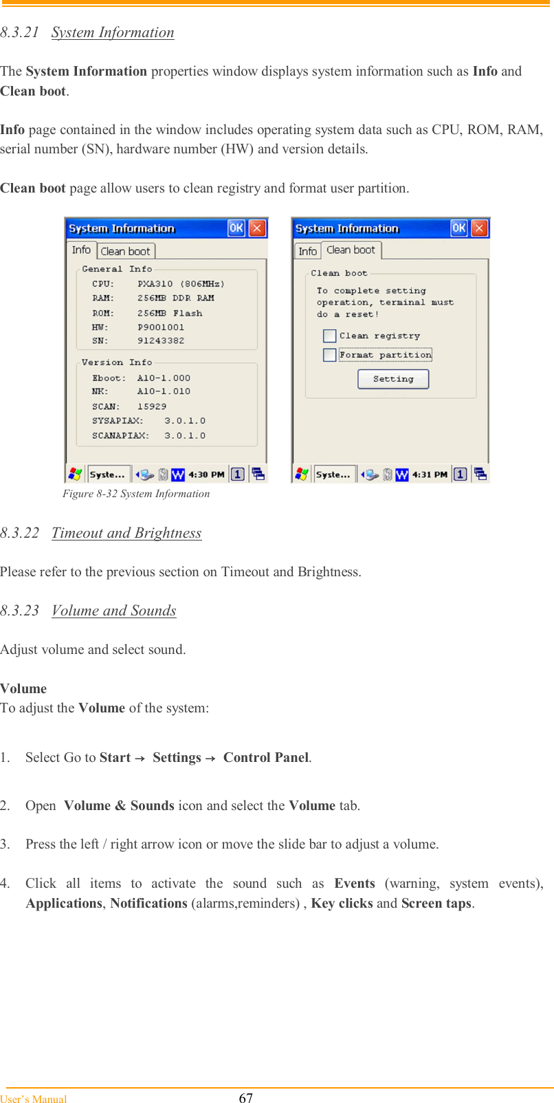  User’s Manual                                                            67  8.3.21  System Information  The System Information properties window displays system information such as Info and Clean boot.  Info page contained in the window includes operating system data such as CPU, ROM, RAM, serial number (SN), hardware number (HW) and version details.  Clean boot page allow users to clean registry and format user partition.    Figure 8-32 System Information  8.3.22  Timeout and Brightness  Please refer to the previous section on Timeout and Brightness.  8.3.23  Volume and Sounds  Adjust volume and select sound.   Volume To adjust the Volume of the system:  1.  Select Go to Start →  Settings →  Control Panel.  2.  Open  Volume &amp; Sounds icon and select the Volume tab.  3.  Press the left / right arrow icon or move the slide bar to adjust a volume.  4.  Click  all  items  to  activate  the  sound  such  as  Events  (warning,  system  events), Applications, Notifications (alarms,reminders) , Key clicks and Screen taps. 