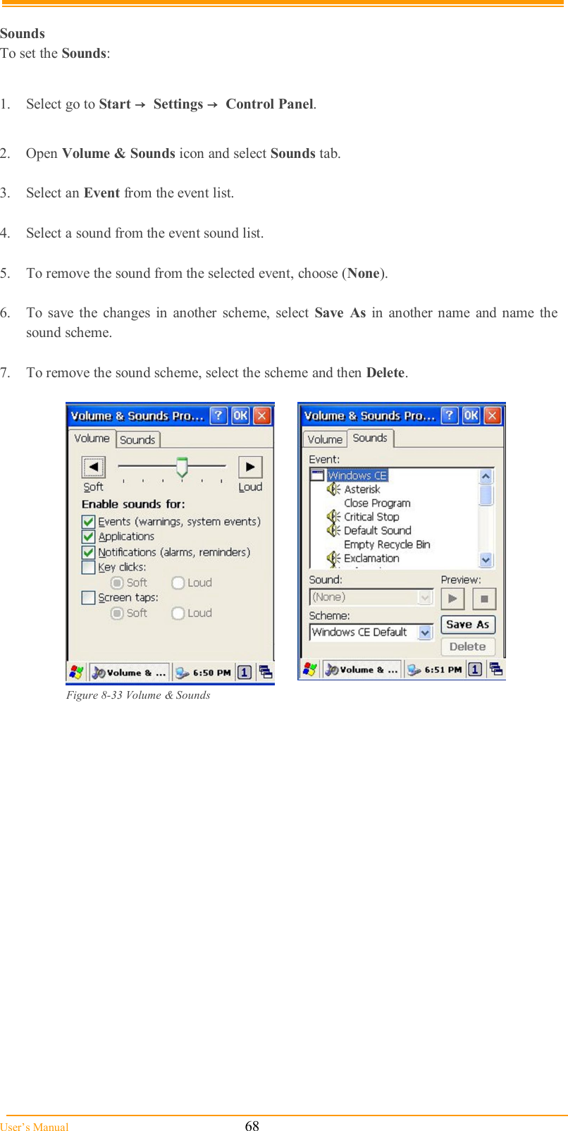  User’s Manual                                                            68  Sounds To set the Sounds:  1.  Select go to Start →  Settings →  Control Panel.  2.  Open Volume &amp; Sounds icon and select Sounds tab.  3.  Select an Event from the event list.  4.  Select a sound from the event sound list.   5.  To remove the sound from the selected event, choose (None).  6.  To  save the  changes  in  another  scheme,  select  Save  As  in  another name  and name  the sound scheme.  7.  To remove the sound scheme, select the scheme and then Delete.    Figure 8-33 Volume &amp; Sounds 