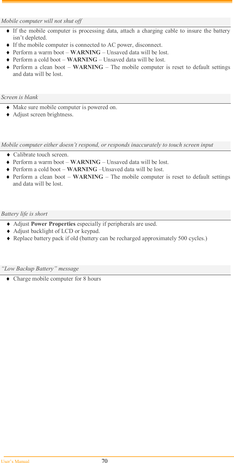  User’s Manual                                                            70   Mobile computer will not shut off  If  the  mobile  computer is  processing  data, attach  a charging cable  to  insure  the  battery isn’t depleted.  If the mobile computer is connected to AC power, disconnect.  Perform a warm boot – WARNING – Unsaved data will be lost.  Perform a cold boot – WARNING – Unsaved data will be lost.  Perform a  clean boot  –  WARNING – The mobile  computer  is reset  to  default  settings and data will be lost.   Screen is blank  Make sure mobile computer is powered on.  Adjust screen brightness.          Mobile computer either doesn’t respond, or responds inaccurately to touch screen input  Calibrate touch screen.  Perform a warm boot – WARNING – Unsaved data will be lost.  Perform a cold boot – WARNING –Unsaved data will be lost.  Perform a  clean boot  –  WARNING – The mobile  computer  is reset  to  default  settings and data will be lost.   Battery life is short  Adjust Power Properties especially if peripherals are used.  Adjust backlight of LCD or keypad.  Replace battery pack if old (battery can be recharged approximately 500 cycles.)     “Low Backup Battery” message  Charge mobile computer for 8 hours                      