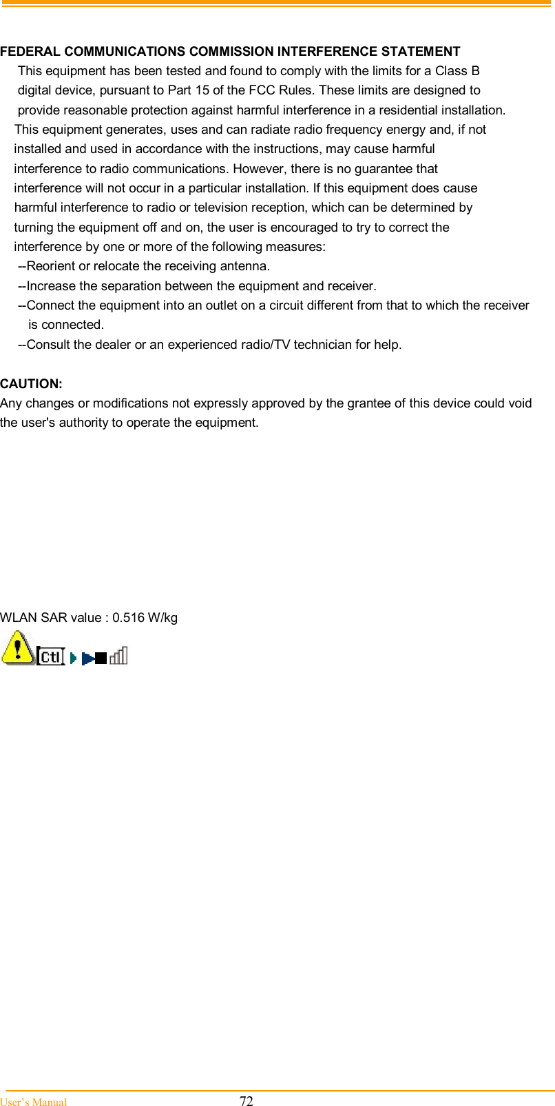  User’s Manual                                                            72   FEDERAL COMMUNICATIONS COMMISSION INTERFERENCE STATEMENT      This equipment has been tested and found to comply with the limits for a Class B      digital device, pursuant to Part 15 of the FCC Rules. These limits are designed to      provide reasonable protection against harmful interference in a residential installation.     This equipment generates, uses and can radiate radio frequency energy and, if not     installed and used in accordance with the instructions, may cause harmful     interference to radio communications. However, there is no guarantee that     interference will not occur in a particular installation. If this equipment does cause     harmful interference to radio or television reception, which can be determined by     turning the equipment off and on, the user is encouraged to try to correct the     interference by one or more of the following measures:      --Reorient or relocate the receiving antenna.      --Increase the separation between the equipment and receiver.      --Connect the equipment into an outlet on a circuit different from that to which the receiver         is connected.      --Consult the dealer or an experienced radio/TV technician for help.  CAUTION: Any changes or modifications not expressly approved by the grantee of this device could void the user&apos;s authority to operate the equipment.  RF exposure warning ·This equipment must be installed and operated in accordance with provided instructions and    the antenna(s) used for this transmitter must be installed to provide a separation distance of  at  least 20 cm from all persons and must not be co-located or operating in conjunction with  any other antenna or transmitter. End-users and installers must be provide with antenna   installation instructions and transmitter operating conditions for satisfying RF exposure   compliance.  WLAN SAR value : 0.516 W/kg  