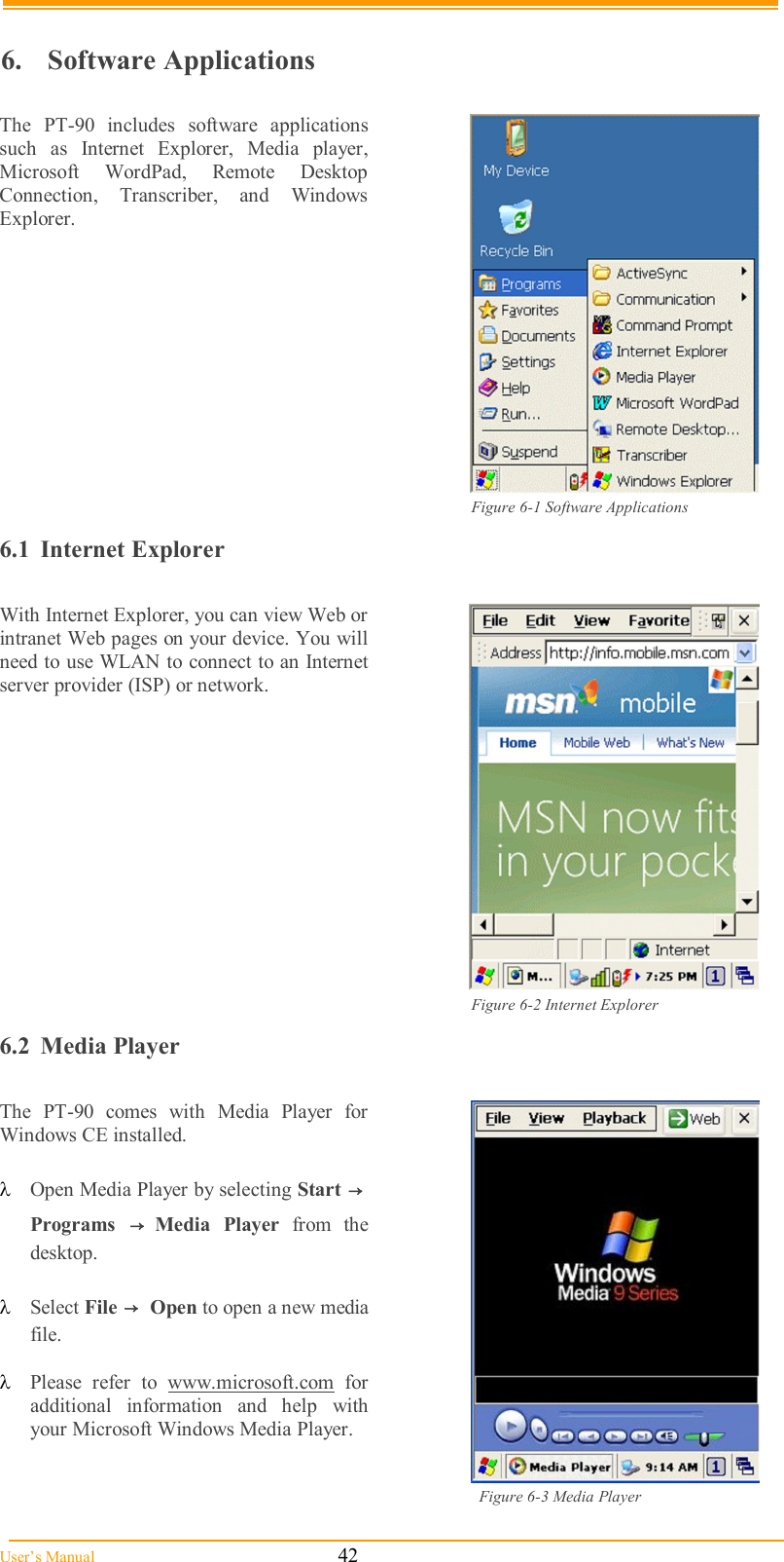  User’s Manual                                                            42                                        6.  Software Applications  The  PT-90  includes  software  applications such  as  Internet Explorer,  Media  player, Microsoft  WordPad,  Remote  Desktop Connection,  Transcriber,  and  Windows Explorer.   Figure 6-1 Software Applications  6.1  Internet Explorer  With Internet Explorer, you can view Web or intranet Web pages on your device. You will need to use WLAN to connect to an Internet server provider (ISP) or network.   Figure 6-2 Internet Explorer 6.2  Media Player  The  PT-90  comes  with  Media  Player  for Windows CE installed.   Open Media Player by selecting Start →  Programs  → Media  Player  from  the desktop.   Select File →  Open to open a new media file.   Please  refer  to  www.microsoft.com  for additional  information  and  help  with your Microsoft Windows Media Player.   Figure 6-3 Media Player  