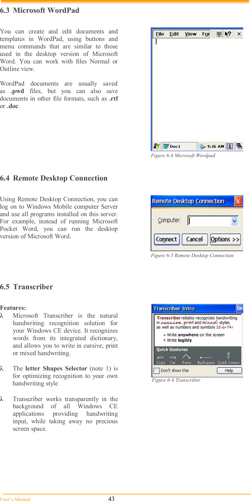  User’s Manual                                                            43 6.3  Microsoft WordPad  You  can  create  and  edit  documents  and templates  in  WordPad,  using  buttons  and menu  commands  that  are  similar  to  those used  in  the  desktop  version  of  Microsoft Word.  You  can  work  with  files  Normal  or Outline view.  WordPad  documents  are  usually  saved as  .pwd  files,  but  you  can  also  save documents in other file  formats, such as .rtf or .doc.   Figure 6-4 Microsoft Wordpad  6.4  Remote Desktop Connection  Using Remote Desktop Connection, you can log on to Windows Mobile computer  Server and use all programs installed on this server. For  example,  instead  of  running  Microsoft Pocket  Word,  you  can  run  the  desktop version of Microsoft Word.   Figure 6-5 Remote Desktop Connection             6.5  Transcriber  Features:  Microsoft  Transcriber  is  the  natural handwriting  recognition  solution  for your Windows CE device. It recognizes words  from  its  integrated  dictionary, and allows you to write in cursive, print or mixed handwriting.   The  letter  Shapes  Selector  (note  1)  is for  optimizing  recognition  to  your  own handwriting style                                                        Transcriber  works  transparently  in  the background  of  all  Windows  CE applications  providing  handwriting input,  while  taking  away  no  precious screen space.   Figure 6-6 Transcriber                                     