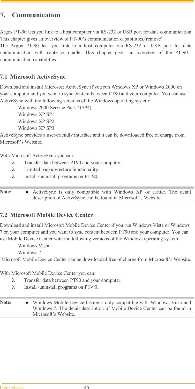  User’s Manual                                                            45  7.  Communication  Argox PT-90 lets you link to a host computer via RS-232 or USB port for data communication. This chapter gives an overview of PT-90’s communication capabilities.(remove) The  Argox  PT-90  lets  you  link  to  a  host  computer  via  RS-232  or  USB  port  for  data communication  with  cable  or  cradle.  This  chapter  gives  an  overview  of  the  PT-90’s communication capabilities.  7.1  Microsoft ActiveSync Download and install Microsoft ActiveSync if you run Windows XP or Windows 2000 on your computer and you want to sync content between PT90 and your computer. You can use ActiveSync with the following versions of the Windows operating system: Windows 2000 Service Pack 4(SP4)   Windows XP SP1   Windows XP SP2   Windows XP SP3 ActiveSync provides a user-friendly interface and it can be downloaded free of charge from Microsoft’s Website.  With Microsoft ActiveSync you can:  Transfer data between PT90 and your computer.  Limited backup/restore functionality.  Install /uninstall programs on PT-90.  Note:   ActiveSync  is  only  compatible  with  Windows  XP  or  earlier.  The  detail description of ActiveSync can be found in Microsoft’s Website.  7.2  Microsoft Mobile Device Center Download and install Microsoft Mobile Device Center if you run Windows Vista or Windows 7 on your computer and you want to sync content between PT90 and your computer. You can use Mobile Device Center with the following versions of the Windows operating system:   Windows Vista   Windows 7  Microsoft Mobile Device Center can be downloaded free of charge from Microsoft’s Website.  With Microsoft Mobile Device Center you can:  Transfer data between PT90 and your computer.  Install /uninstall programs on PT-90.  Note:   Windows Mobile Device Center s only compatible with  Windows  Vista and Windows 7. The detail description of Mobile Device Center can be found in Microsoft’s Website.  