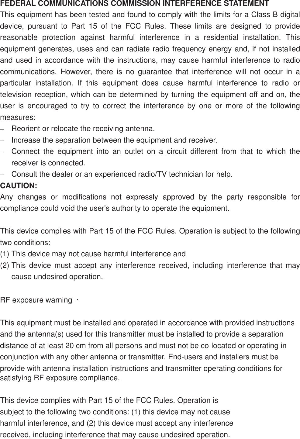 FEDERAL COMMUNICATIONS COMMISSION INTERFERENCE STATEMENT This equipment has been tested and found to comply with the limits for a Class B digital device, pursuant to Part 15 of the FCC Rules. These limits are designed to provide reasonable protection against harmful interference in a residential installation. This equipment generates, uses and can radiate radio frequency energy and, if not installed and used in accordance with the instructions, may cause harmful interference to radio communications. However, there is no guarantee that interference will not occur in a particular installation. If this equipment does cause harmful interference to radio or television reception, which can be determined by turning the equipment off and on, the user is encouraged to try to correct the interference by one or more of the following measures:–Reorient or relocate the receiving antenna. –Increase the separation between the equipment and receiver. –Connect the equipment into an outlet on a circuit different from that to which the receiver is connected. –Consult the dealer or an experienced radio/TV technician for help. CAUTION: Any changes or modifications not expressly approved by the party responsible for compliance could void the user&apos;s authority to operate the equipment. This device complies with Part 15 of the FCC Rules. Operation is subject to the following two conditions: (1) This device may not cause harmful interference and (2) This device must accept any interference received, including interference that may cause undesired operation. RF exposure warning  ·         This equipment must be installed and operated in accordance with provided instructions and the antenna(s) used for this transmitter must be installed to provide a separation distance of at least 20 cm from all persons and must not be co-located or operating in conjunction with any other antenna or transmitter. End-users and installers must be provide with antenna installation instructions and transmitter operating conditions for satisfying RF exposure compliance.  ʳThis device complies with Part 15 of the FCC Rules. Operation is subject to the following two conditions: (1) this device may not cause harmful interference, and (2) this device must accept any interference received, including interference that may cause undesired operation.