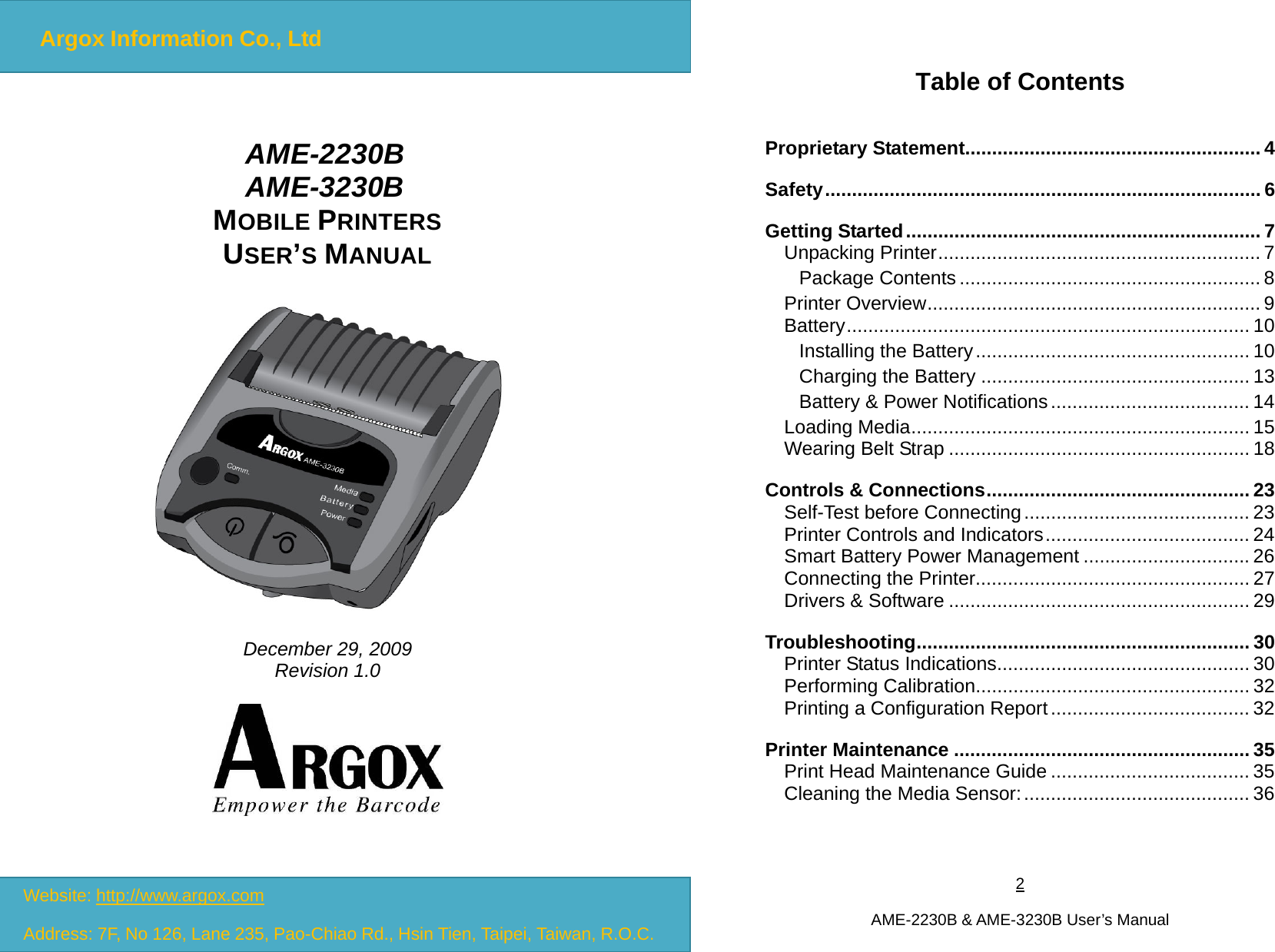 1  AME-2230B &amp; AME-3230B User’s Manual   AME-2230B  AME-3230B MOBILE PRINTERS USER’S MANUAL    December 29, 2009 Revision 1.0  Website: http://www.argox.com Address: 7F, No 126, Lane 235, Pao-Chiao Rd., Hsin Tien, Taipei, Taiwan, R.O.C.Argox Information Co., Ltd2  AME-2230B &amp; AME-3230B User’s Manual Table of Contents Proprietary Statement....................................................... 4 Safety................................................................................. 6 Getting Started.................................................................. 7 Unpacking Printer............................................................ 7 Package Contents........................................................ 8 Printer Overview.............................................................. 9 Battery........................................................................... 10 Installing the Battery................................................... 10 Charging the Battery .................................................. 13 Battery &amp; Power Notifications..................................... 14 Loading Media............................................................... 15 Wearing Belt Strap ........................................................ 18 Controls &amp; Connections................................................. 23 Self-Test before Connecting.......................................... 23 Printer Controls and Indicators...................................... 24 Smart Battery Power Management ............................... 26 Connecting the Printer................................................... 27 Drivers &amp; Software ........................................................ 29 Troubleshooting.............................................................. 30 Printer Status Indications............................................... 30 Performing Calibration................................................... 32 Printing a Configuration Report..................................... 32 Printer Maintenance ....................................................... 35 Print Head Maintenance Guide ..................................... 35 Cleaning the Media Sensor:.......................................... 36  