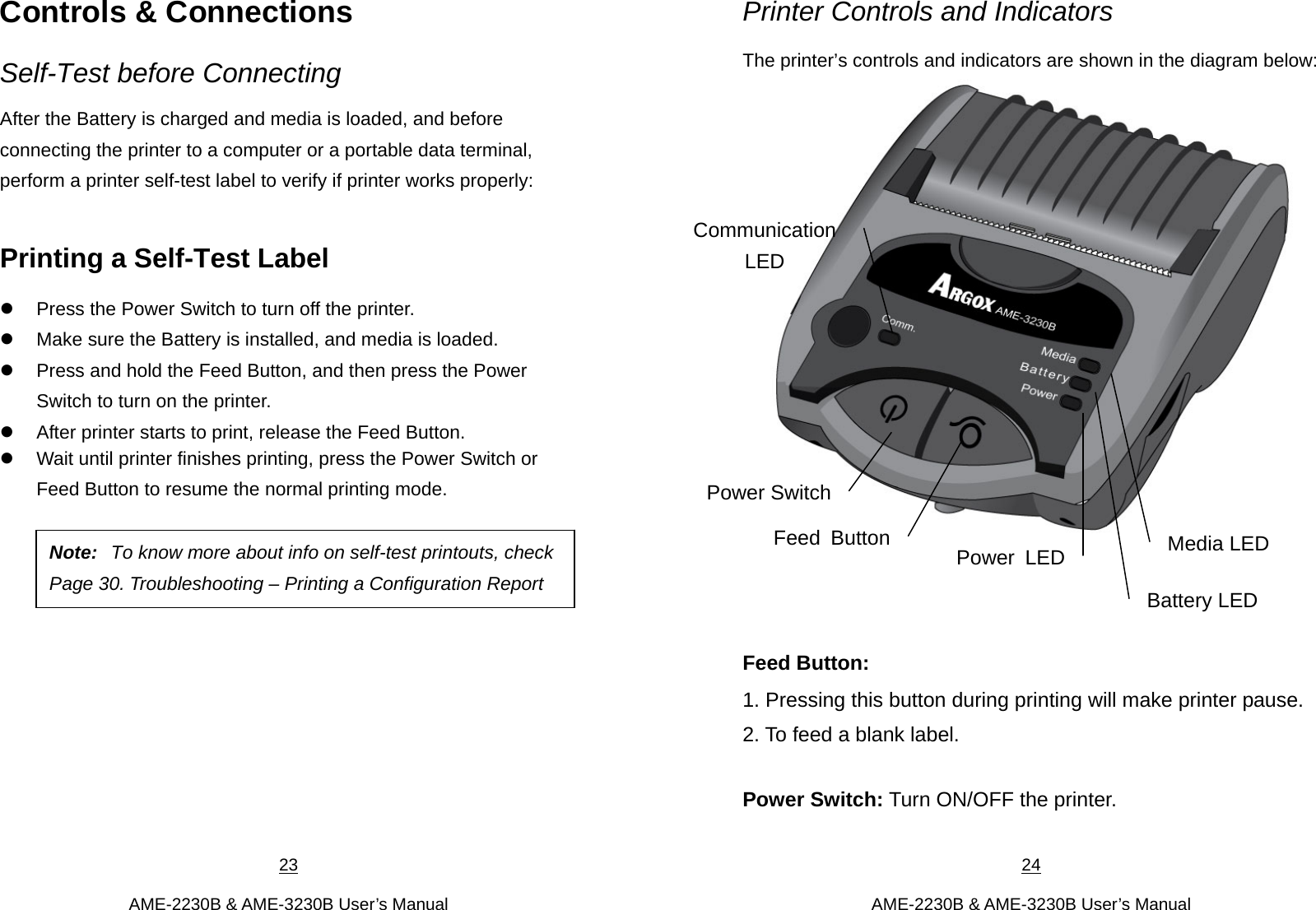 23  AME-2230B &amp; AME-3230B User’s Manual Controls &amp; Connections Self-Test before Connecting After the Battery is charged and media is loaded, and before connecting the printer to a computer or a portable data terminal, perform a printer self-test label to verify if printer works properly:    Printing a Self-Test Label  Press the Power Switch to turn off the printer.  Make sure the Battery is installed, and media is loaded.  Press and hold the Feed Button, and then press the Power Switch to turn on the printer.  After printer starts to print, release the Feed Button.    Wait until printer finishes printing, press the Power Switch or Feed Button to resume the normal printing mode.            Note:  To know more about info on self-test printouts, checkPage 30. Troubleshooting – Printing a Configuration Report 24  AME-2230B &amp; AME-3230B User’s Manual Printer Controls and Indicators The printer’s controls and indicators are shown in the diagram below:     Feed Button:   1. Pressing this button during printing will make printer pause.   2. To feed a blank label.  Power Switch: Turn ON/OFF the printer.    Power LEDBattery LED Media LED Communication LED Power SwitchFeed Button
