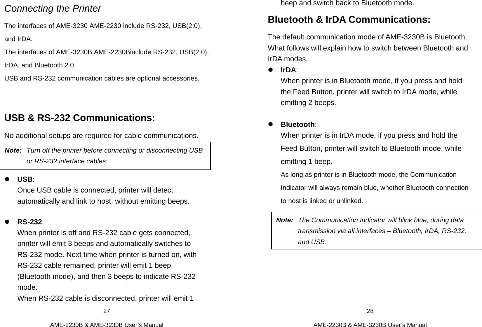 27  AME-2230B &amp; AME-3230B User’s Manual Connecting the Printer The interfaces of AME-3230 AME-2230 include RS-232, USB(2.0), and IrDA.   The interfaces of AME-3230B AME-2230Binclude RS-232, USB(2.0), IrDA, and Bluetooth 2.0.   USB and RS-232 communication cables are optional accessories.    USB &amp; RS-232 Communications:   No additional setups are required for cable communications.    USB: Once USB cable is connected, printer will detect automatically and link to host, without emitting beeps.    RS-232:   When printer is off and RS-232 cable gets connected, printer will emit 3 beeps and automatically switches to RS-232 mode. Next time when printer is turned on, with RS-232 cable remained, printer will emit 1 beep (Bluetooth mode), and then 3 beeps to indicate RS-232 mode.  When RS-232 cable is disconnected, printer will emit 1 Note:  Turn off the printer before connecting or disconnecting USB or RS-232 interface cables 28  AME-2230B &amp; AME-3230B User’s Manual beep and switch back to Bluetooth mode.   Bluetooth &amp; IrDA Communications:   The default communication mode of AME-3230B is Bluetooth. What follows will explain how to switch between Bluetooth and IrDA modes. IrDA:  When printer is in Bluetooth mode, if you press and hold the Feed Button, printer will switch to IrDA mode, while emitting 2 beeps.        Bluetooth: When printer is in IrDA mode, if you press and hold the Feed Button, printer will switch to Bluetooth mode, while emitting 1 beep.     As long as printer is in Bluetooth mode, the Communication Indicator will always remain blue, whether Bluetooth connection to host is linked or unlinked.          Note:  The Communication Indicator will blink blue, during data transmission via all interfaces – Bluetooth, IrDA, RS-232, and USB. 