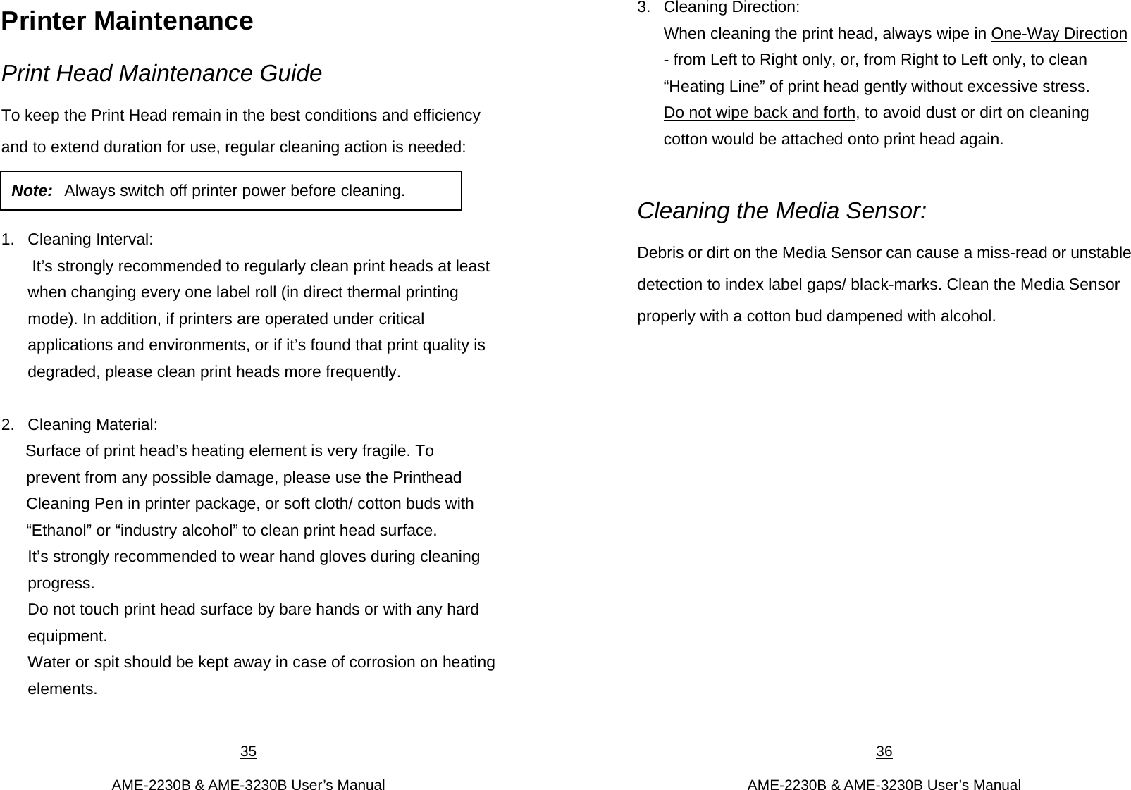 35  AME-2230B &amp; AME-3230B User’s Manual Printer Maintenance Print Head Maintenance Guide To keep the Print Head remain in the best conditions and efficiency and to extend duration for use, regular cleaning action is needed:     1. Cleaning Interval:  It’s strongly recommended to regularly clean print heads at least when changing every one label roll (in direct thermal printing mode). In addition, if printers are operated under critical applications and environments, or if it’s found that print quality is degraded, please clean print heads more frequently.    2. Cleaning Material:  Surface of print head’s heating element is very fragile. To     prevent from any possible damage, please use the Printhead Cleaning Pen in printer package, or soft cloth/ cotton buds with “Ethanol” or “industry alcohol” to clean print head surface. It’s strongly recommended to wear hand gloves during cleaning progress.  Do not touch print head surface by bare hands or with any hard equipment.  Water or spit should be kept away in case of corrosion on heating elements.   Note: Always switch off printer power before cleaning.  36  AME-2230B &amp; AME-3230B User’s Manual 3. Cleaning Direction:  When cleaning the print head, always wipe in One-Way Direction - from Left to Right only, or, from Right to Left only, to clean “Heating Line” of print head gently without excessive stress.   Do not wipe back and forth, to avoid dust or dirt on cleaning cotton would be attached onto print head again.    Cleaning the Media Sensor:   Debris or dirt on the Media Sensor can cause a miss-read or unstable detection to index label gaps/ black-marks. Clean the Media Sensor properly with a cotton bud dampened with alcohol.            
