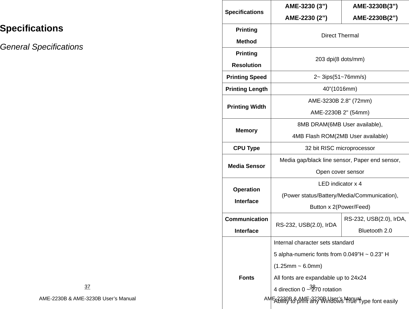 37  AME-2230B &amp; AME-3230B User’s Manual Specifications General Specifications 38  AME-2230B &amp; AME-3230B User’s Manual Specifications  AME-3230 (3”) AME-2230 (2”) AME-3230B(3”) AME-2230B(2”) Printing Method  Direct Thermal Printing Resolution  203 dpi(8 dots/mm) Printing Speed 2~ 3ips(51~76mm/s) Printing Length 40”(1016mm) Printing Width  AME-3230B 2.8&quot; (72mm) AME-2230B 2&quot; (54mm) Memory  8MB DRAM(6MB User available),   4MB Flash ROM(2MB User available) CPU Type  32 bit RISC microprocessor Media Sensor  Media gap/black line sensor, Paper end sensor,   Open cover sensor Operation Interface LED indicator x 4 (Power status/Battery/Media/Communication),   Button x 2(Power/Feed) Communication Interface  RS-232, USB(2.0), IrDA  RS-232, USB(2.0), IrDA, Bluetooth 2.0 Fonts Internal character sets standard   5 alpha-numeric fonts from 0.049”H ~ 0.23” H (1.25mm ~ 6.0mm) All fonts are expandable up to 24x24 4 direction 0 ~ 270 rotation Ability to print any Windows True Type font easily 