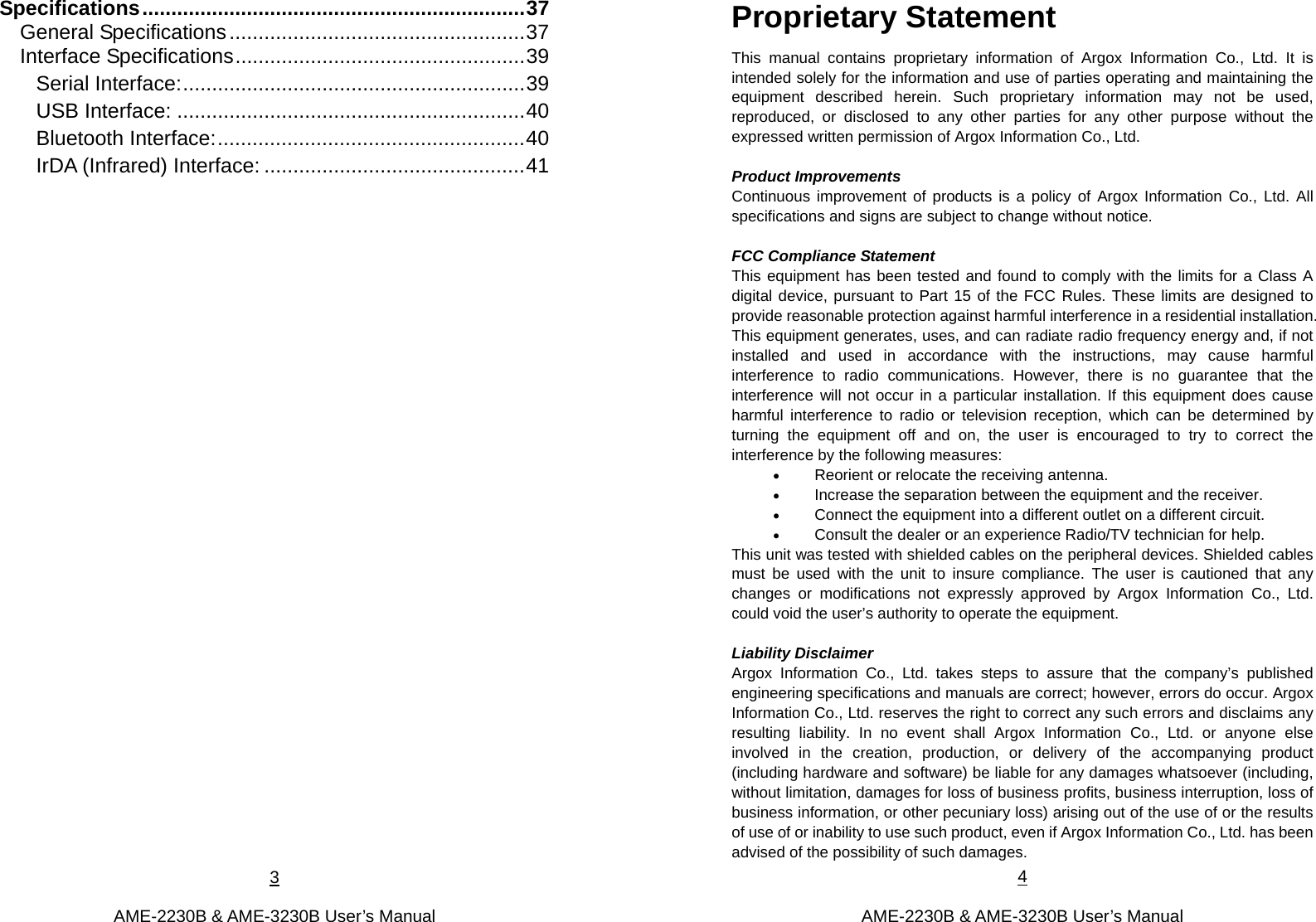 3  AME-2230B &amp; AME-3230B User’s Manual Specifications..................................................................37 General Specifications...................................................37 Interface Specifications..................................................39 Serial Interface:...........................................................39 USB Interface: ............................................................40 Bluetooth Interface:.....................................................40 IrDA (Infrared) Interface: .............................................41      4  AME-2230B &amp; AME-3230B User’s Manual Proprietary Statement This manual contains proprietary information of Argox Information Co., Ltd. It is intended solely for the information and use of parties operating and maintaining the equipment described herein. Such proprietary information may not be used, reproduced, or disclosed to any other parties for any other purpose without the expressed written permission of Argox Information Co., Ltd.  Product Improvements Continuous improvement of products is a policy of Argox Information Co., Ltd. All specifications and signs are subject to change without notice.    FCC Compliance Statement   This equipment has been tested and found to comply with the limits for a Class A digital device, pursuant to Part 15 of the FCC Rules. These limits are designed to provide reasonable protection against harmful interference in a residential installation. This equipment generates, uses, and can radiate radio frequency energy and, if not installed and used in accordance with the instructions, may cause harmful interference to radio communications. However, there is no guarantee that the interference will not occur in a particular installation. If this equipment does cause harmful interference to radio or television reception, which can be determined by turning the equipment off and on, the user is encouraged to try to correct the interference by the following measures:    Reorient or relocate the receiving antenna.  Increase the separation between the equipment and the receiver.  Connect the equipment into a different outlet on a different circuit.  Consult the dealer or an experience Radio/TV technician for help. This unit was tested with shielded cables on the peripheral devices. Shielded cables must be used with the unit to insure compliance. The user is cautioned that any changes or modifications not expressly approved by Argox Information Co., Ltd. could void the user’s authority to operate the equipment.    Liability Disclaimer   Argox Information Co., Ltd. takes steps to assure that the company’s published engineering specifications and manuals are correct; however, errors do occur. Argox Information Co., Ltd. reserves the right to correct any such errors and disclaims any resulting liability. In no event shall Argox Information Co., Ltd. or anyone else involved in the creation, production, or delivery of the accompanying product (including hardware and software) be liable for any damages whatsoever (including, without limitation, damages for loss of business profits, business interruption, loss of business information, or other pecuniary loss) arising out of the use of or the results of use of or inability to use such product, even if Argox Information Co., Ltd. has been advised of the possibility of such damages.   