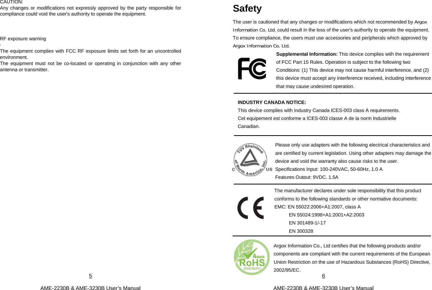 5  AME-2230B &amp; AME-3230B User’s Manual CAUTION: Any changes or modifications not expressly approved by the party responsible for compliance could void the user&apos;s authority to operate the equipment.      RF exposure warning   ·         The equipment complies with FCC RF exposure limits set forth for an uncontrolled environment. The equipment must not be co-located or operating in conjunction with any other antenna or transmitter.                    6  AME-2230B &amp; AME-3230B User’s Manual Safety                                      Supplemental Information: This device complies with the requirement of FCC Part 15 Rules. Operation is subject to the following two Conditions: (1) This device may not cause harmful interference, and (2) this device must accept any interference received, including interference that may cause undesired operation.Please only use adapters with the following electrical characteristics and are certified by current legislation. Using other adapters may damage the device and void the warranty also cause risks to the user.   Specifications Input: 100-240VAC, 50-60Hz, 1.0 A   Features Output: 9VDC, 1.5A The manufacturer declares under sole responsibility that this product conforms to the following standards or other normative documents: EMC: EN 55022:2006+A1:2007, class A EN 55024:1998+A1:2001+A2:2003 EN 301489-1/-17 EN 300328 The user is cautioned that any changes or modifications which not recommended by Argox Information Co. Ltd. could result in the loss of the user&apos;s authority to operate the equipment. To ensure compliance, the users must use accessories and peripherals which approved by Argox Information Co. Ltd. INDUSTRY CANADA NOTICE: This device complies with Industry Canada ICES-003 class A requirements. Cet equipement est conforme a ICES-003 classe A de la norm Industrielle Canadian. Argox Information Co., Ltd certifies that the following products and/or components are compliant with the current requirements of the European Union Restriction on the use of Hazardous Substances (RoHS) Directive, 2002/95/EC.   