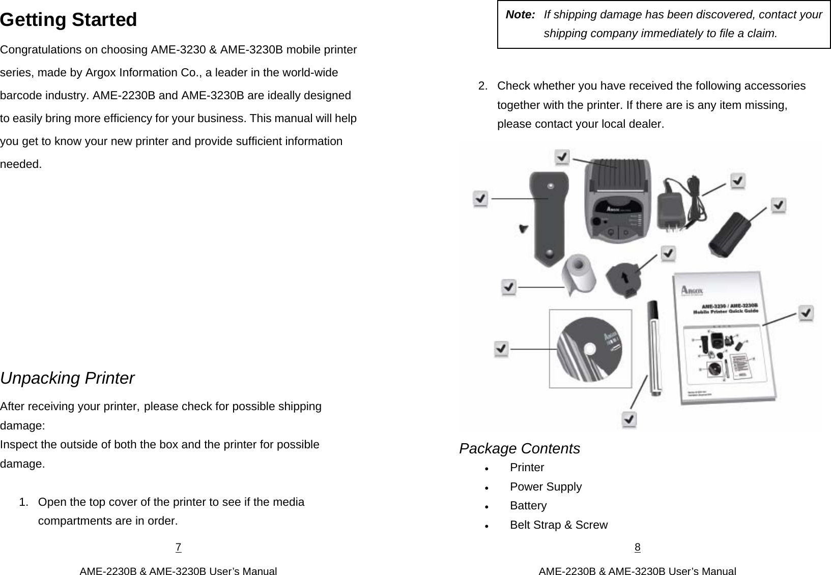 7  AME-2230B &amp; AME-3230B User’s Manual Getting Started Congratulations on choosing AME-3230 &amp; AME-3230B mobile printer series, made by Argox Information Co., a leader in the world-wide barcode industry. AME-2230B and AME-3230B are ideally designed to easily bring more efficiency for your business. This manual will help you get to know your new printer and provide sufficient information needed.          Unpacking Printer After receiving your printer, please check for possible shipping damage: Inspect the outside of both the box and the printer for possible damage.  1.  Open the top cover of the printer to see if the media compartments are in order. 8  AME-2230B &amp; AME-3230B User’s Manual     2.  Check whether you have received the following accessories together with the printer. If there are is any item missing, please contact your local dealer.  Package Contents  Printer  Power Supply  Battery  Belt Strap &amp; Screw Note:  If shipping damage has been discovered, contact yourshipping company immediately to file a claim. 