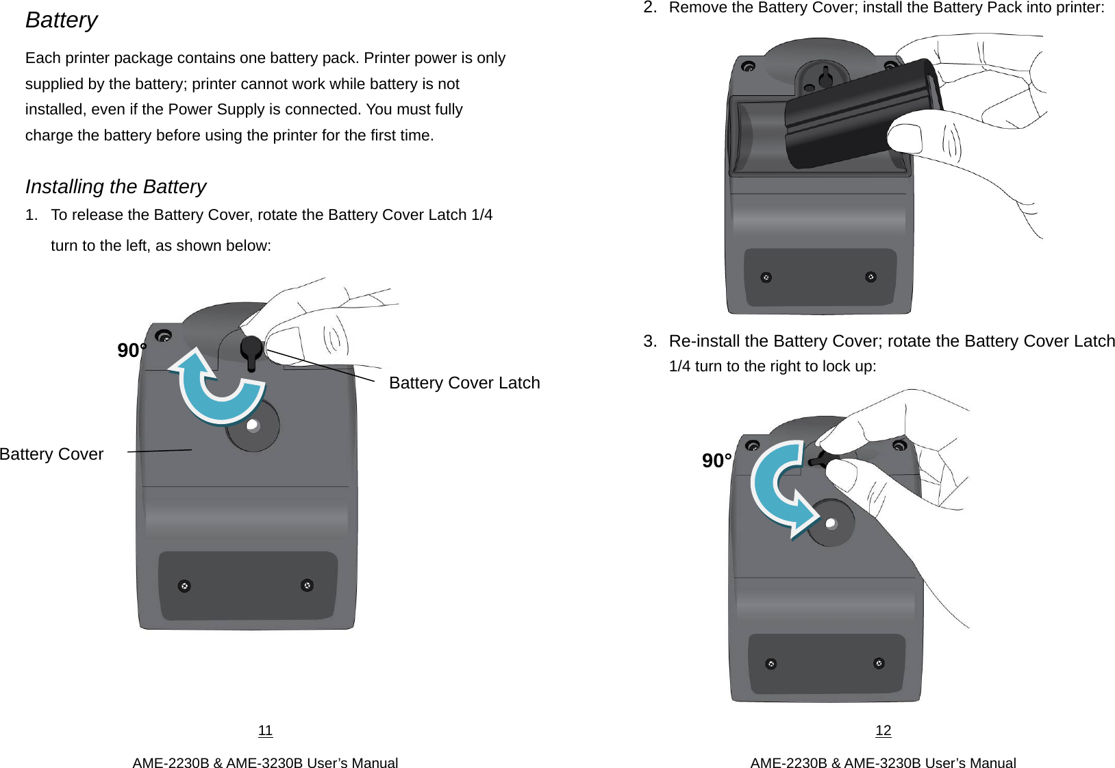 11  AME-2230B &amp; AME-3230B User’s Manual Battery Each printer package contains one battery pack. Printer power is only supplied by the battery; printer cannot work while battery is not installed, even if the Power Supply is connected. You must fully charge the battery before using the printer for the first time.    Installing the Battery 1.  To release the Battery Cover, rotate the Battery Cover Latch 1/4 turn to the left, as shown below:     Battery Cover Battery Cover Latch90° 12  AME-2230B &amp; AME-3230B User’s Manual 2.  Remove the Battery Cover; install the Battery Pack into printer:  3.  Re-install the Battery Cover; rotate the Battery Cover Latch 1/4 turn to the right to lock up:  90°