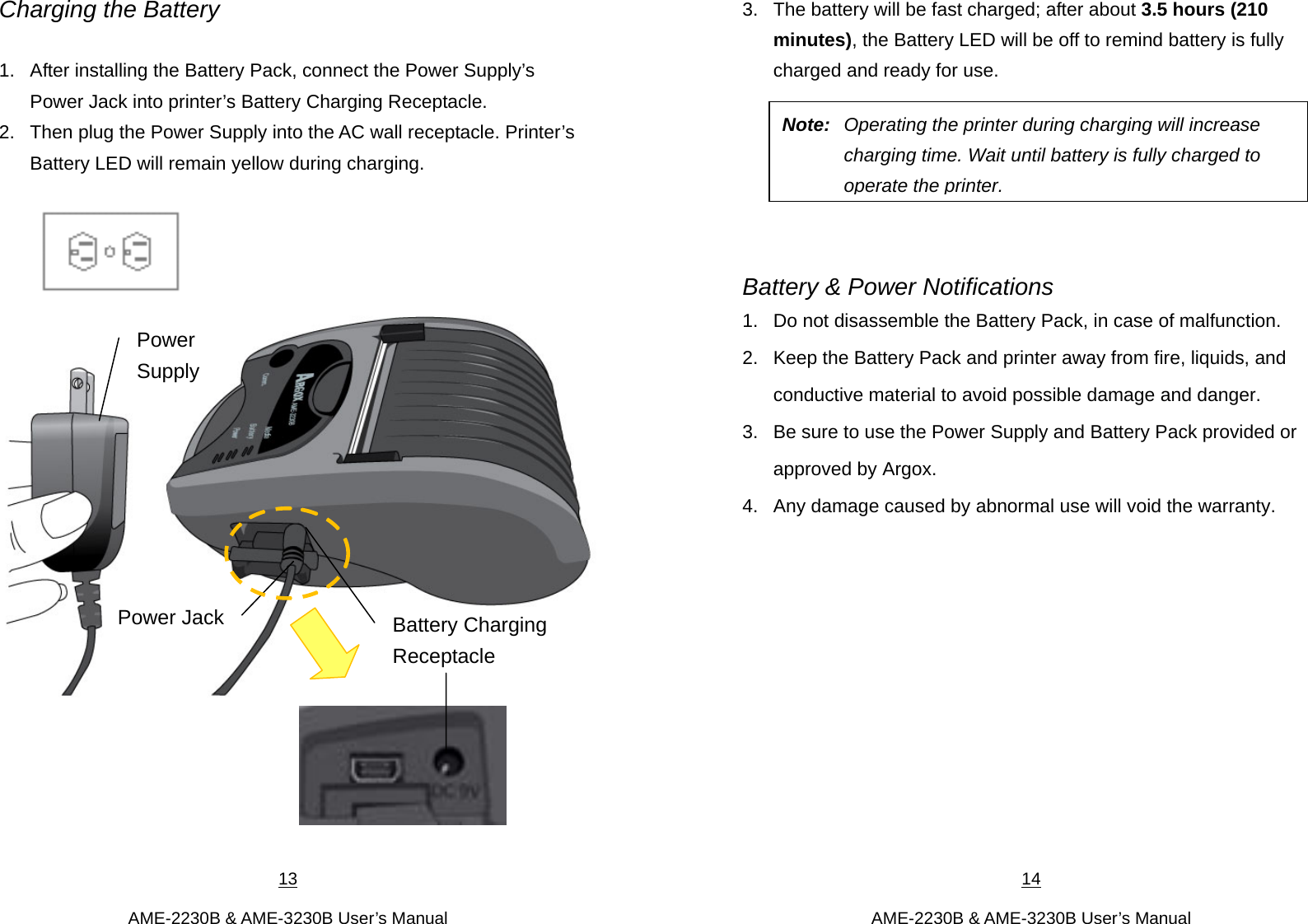 13  AME-2230B &amp; AME-3230B User’s Manual Charging the Battery  1.  After installing the Battery Pack, connect the Power Supply’s Power Jack into printer’s Battery Charging Receptacle.   2.  Then plug the Power Supply into the AC wall receptacle. Printer’s Battery LED will remain yellow during charging.           Battery Charging Receptacle Power SupplyPower Jack14  AME-2230B &amp; AME-3230B User’s Manual 3.  The battery will be fast charged; after about 3.5 hours (210 minutes), the Battery LED will be off to remind battery is fully charged and ready for use.         Battery &amp; Power Notifications 1.  Do not disassemble the Battery Pack, in case of malfunction.   2.  Keep the Battery Pack and printer away from fire, liquids, and conductive material to avoid possible damage and danger.   3.  Be sure to use the Power Supply and Battery Pack provided or approved by Argox.   4.  Any damage caused by abnormal use will void the warranty.            Note:  Operating the printer during charging will increase charging time. Wait until battery is fully charged to operate the printer.  