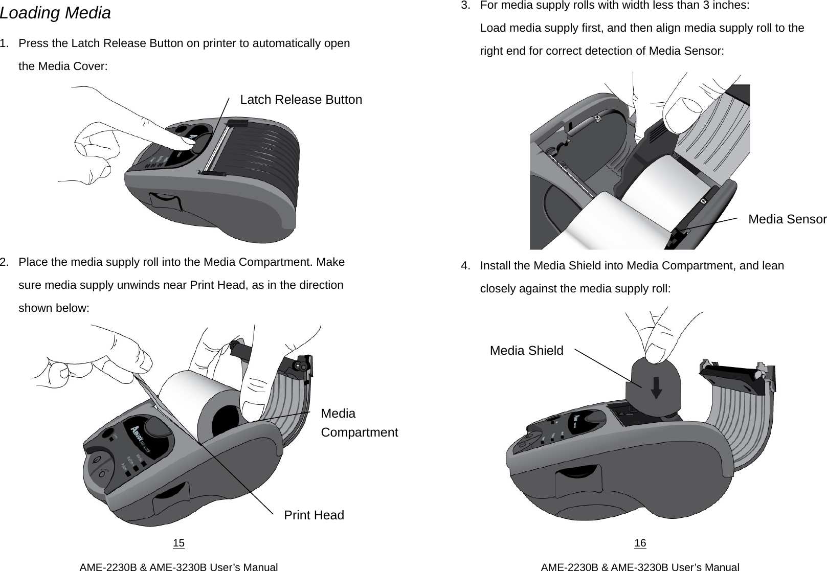 15  AME-2230B &amp; AME-3230B User’s Manual Loading Media 1.  Press the Latch Release Button on printer to automatically open the Media Cover:  2.  Place the media supply roll into the Media Compartment. Make sure media supply unwinds near Print Head, as in the direction shown below:    Print Head Latch Release ButtonMedia  Compartment 16  AME-2230B &amp; AME-3230B User’s Manual 3.  For media supply rolls with width less than 3 inches: Load media supply first, and then align media supply roll to the right end for correct detection of Media Sensor:  4.  Install the Media Shield into Media Compartment, and lean closely against the media supply roll:  Media Sensor Media Shield