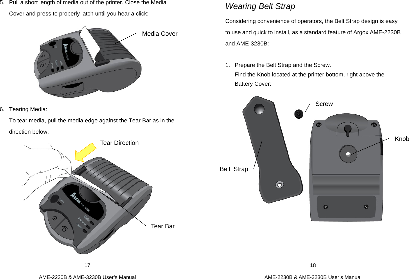 17  AME-2230B &amp; AME-3230B User’s Manual 5.  Pull a short length of media out of the printer. Close the Media Cover and press to properly latch until you hear a click:  6. Tearing Media: To tear media, pull the media edge against the Tear Bar as in the direction below:  Media Cover Tear Bar Tear Direction 18  AME-2230B &amp; AME-3230B User’s Manual Wearing Belt Strap   Considering convenience of operators, the Belt Strap design is easy to use and quick to install, as a standard feature of Argox AME-2230B and AME-3230B:    1.  Prepare the Belt Strap and the Screw.   Find the Knob located at the printer bottom, right above the Battery Cover:       Belt StrapScrew Knob 