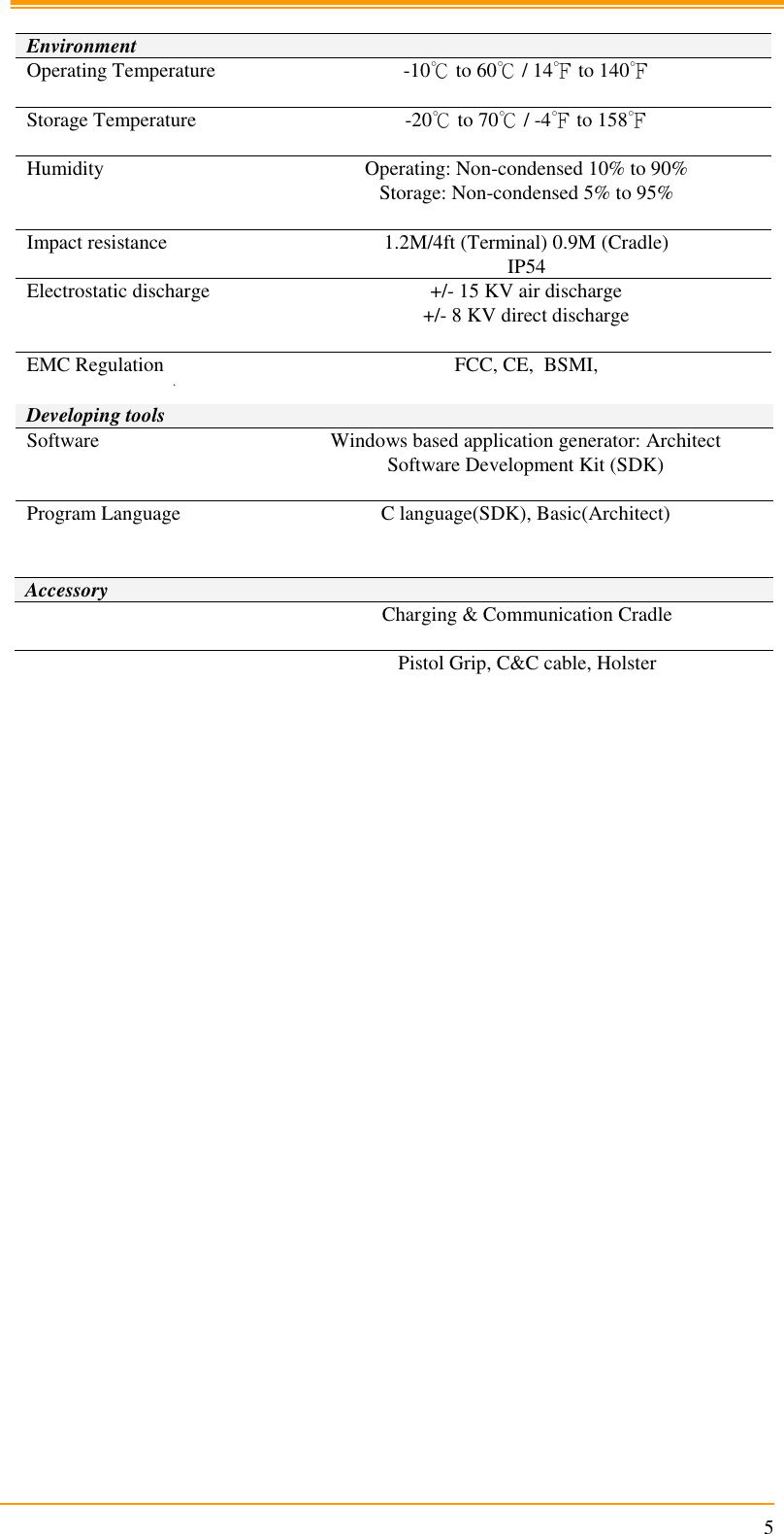                                                                      5  Environment Operating Temperature -10℃ to 60℃ / 14℉ to 140℉  Storage Temperature -20℃ to 70℃ / -4℉ to 158℉  Humidity Operating: Non-condensed 10% to 90% Storage: Non-condensed 5% to 95%  Impact resistance 1.2M/4ft (Terminal) 0.9M (Cradle) IP54 Electrostatic discharge +/- 15 KV air discharge +/- 8 KV direct discharge  EMC Regulation FCC, CE,  BSMI,   Developing tools Software Windows based application generator: Architect Software Development Kit (SDK)  Program Language C language(SDK), Basic(Architect)   Accessory  Charging &amp; Communication Cradle   Pistol Grip, C&amp;C cable, Holster         