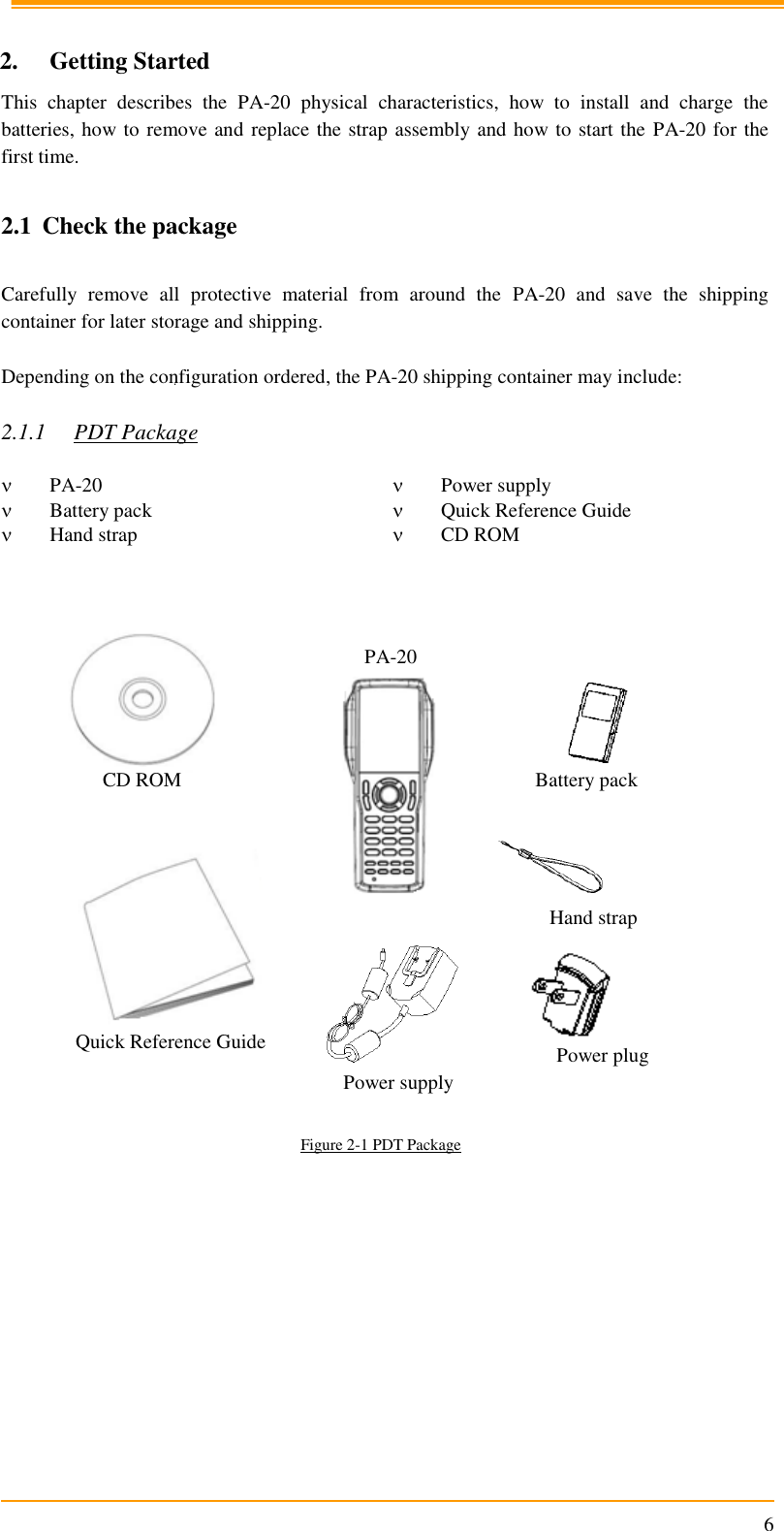                                                                      6  2. Getting Started This  chapter  describes  the  PA-20  physical  characteristics,  how  to  install  and  charge  the batteries, how to remove and replace the strap assembly and how to start the PA-20 for the first time.  2.1 Check the package  Carefully  remove  all  protective  material  from  around  the  PA-20  and  save  the  shipping container for later storage and shipping.   Depending on the configuration ordered, the PA-20 shipping container may include:  2.1.1 PDT Package   PA-20  Power supply  Battery pack  Quick Reference Guide  Hand strap  CD ROM                          Figure 2-1 PDT Package   Battery pack Power supply Hand strap Quick Reference Guide CD ROM PA-20 Power plug 