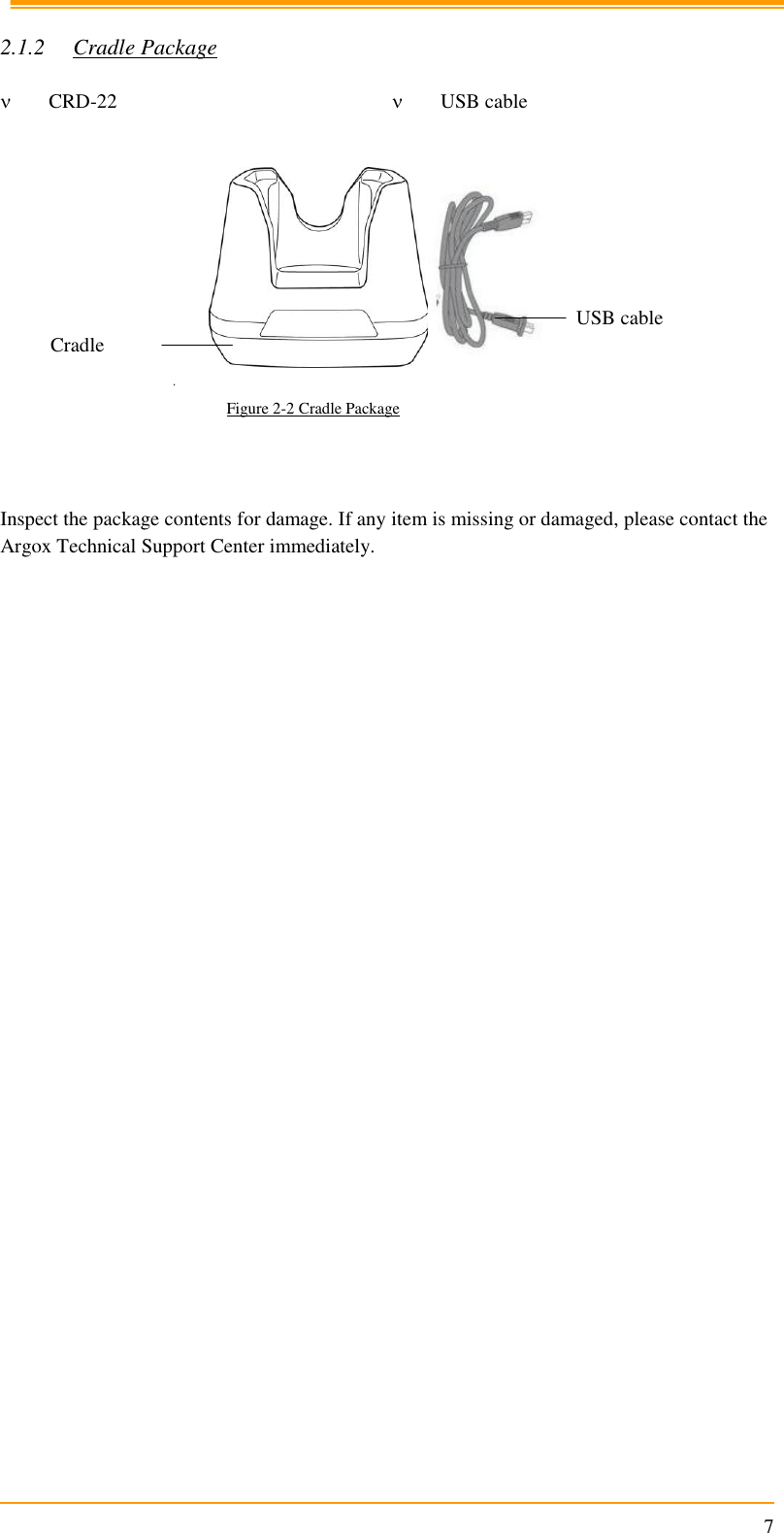                                                                      7  2.1.2 Cradle Package   CRD-22  USB cable     Figure 2-2 Cradle Package    Inspect the package contents for damage. If any item is missing or damaged, please contact the Argox Technical Support Center immediately.   USB cable Cradle 