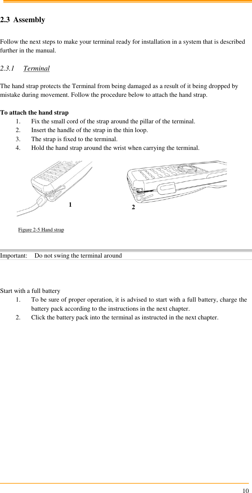                                                                      10  2.3 Assembly  Follow the next steps to make your terminal ready for installation in a system that is described further in the manual.  2.3.1 Terminal  The hand strap protects the Terminal from being damaged as a result of it being dropped by mistake during movement. Follow the procedure below to attach the hand strap.   To attach the hand strap 1. Fix the small cord of the strap around the pillar of the terminal. 2. Insert the handle of the strap in the thin loop. 3. The strap is fixed to the terminal. 4. Hold the hand strap around the wrist when carrying the terminal.     Figure 2-5 Hand strap        Start with a full battery 1. To be sure of proper operation, it is advised to start with a full battery, charge the battery pack according to the instructions in the next chapter. 2. Click the battery pack into the terminal as instructed in the next chapter. Important: Do not swing the terminal around 1 2 