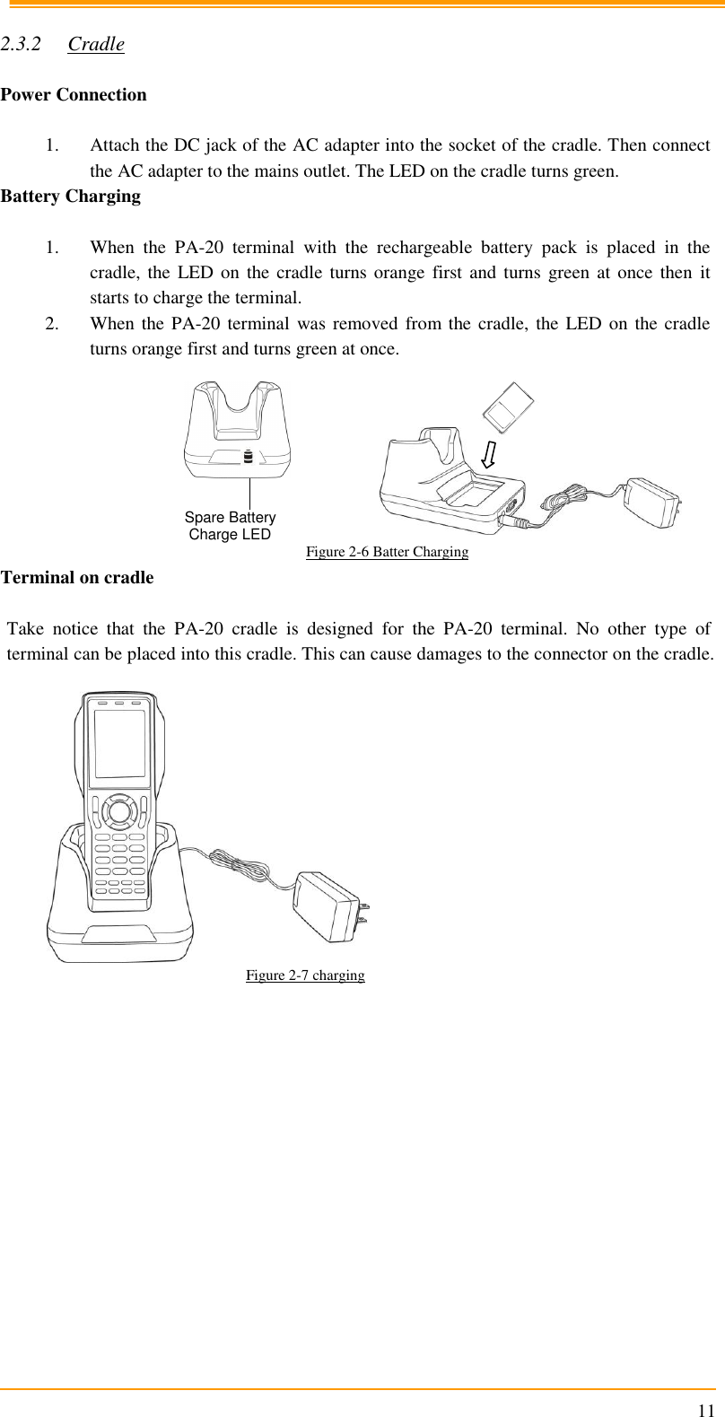                                                                      11  2.3.2 Cradle  Power Connection  1. Attach the DC jack of the AC adapter into the socket of the cradle. Then connect the AC adapter to the mains outlet. The LED on the cradle turns green. Battery Charging   1. When  the  PA-20  terminal  with  the  rechargeable  battery  pack  is  placed  in  the cradle, the  LED on  the cradle turns orange  first and  turns green  at once  then  it starts to charge the terminal. 2. When the PA-20 terminal was removed from the cradle,  the LED on the cradle turns orange first and turns green at once.        Figure 2-6 Batter Charging Terminal on cradle  Take  notice  that  the  PA-20  cradle  is  designed  for  the  PA-20  terminal.  No  other  type  of terminal can be placed into this cradle. This can cause damages to the connector on the cradle.   Figure 2-7 charging    Spare Battery  Charge LED 