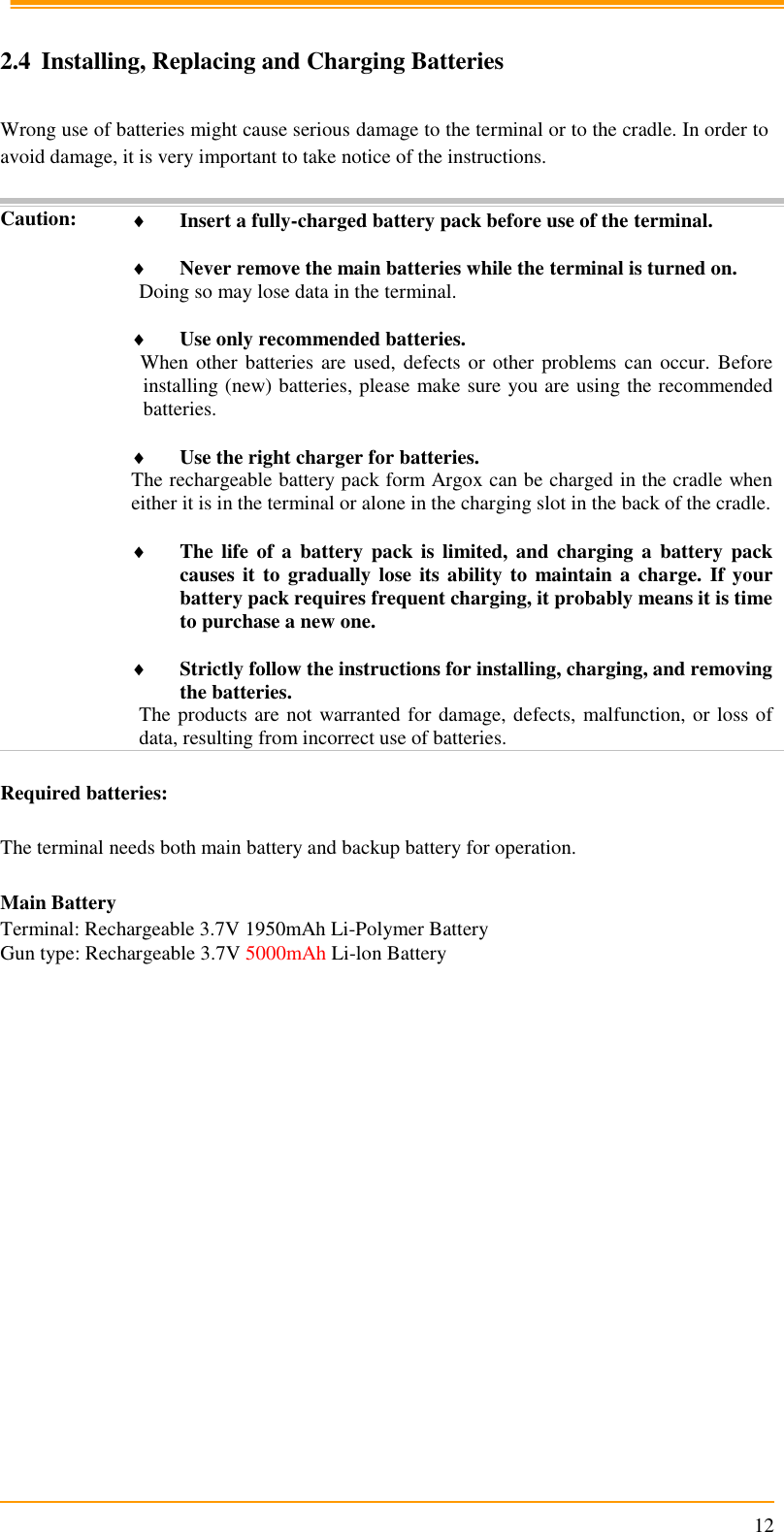                                                                      12  2.4 Installing, Replacing and Charging Batteries  Wrong use of batteries might cause serious damage to the terminal or to the cradle. In order to avoid damage, it is very important to take notice of the instructions.  Caution:  Insert a fully-charged battery pack before use of the terminal.   Never remove the main batteries while the terminal is turned on. Doing so may lose data in the terminal.   Use only recommended batteries. When other batteries are used, defects or other problems can occur.  Before installing (new) batteries, please make sure you are using the recommended batteries.   Use the right charger for batteries. The rechargeable battery pack form Argox can be charged in the cradle when either it is in the terminal or alone in the charging slot in the back of the cradle.   The life  of  a  battery  pack is limited,  and  charging  a  battery  pack causes it to gradually lose  its ability  to maintain a  charge. If your battery pack requires frequent charging, it probably means it is time to purchase a new one.   Strictly follow the instructions for installing, charging, and removing the batteries. The products are not warranted for damage, defects, malfunction, or loss of data, resulting from incorrect use of batteries.  Required batteries:  The terminal needs both main battery and backup battery for operation.  Main Battery Terminal: Rechargeable 3.7V 1950mAh Li-Polymer Battery Gun type: Rechargeable 3.7V 5000mAh Li-lon Battery   