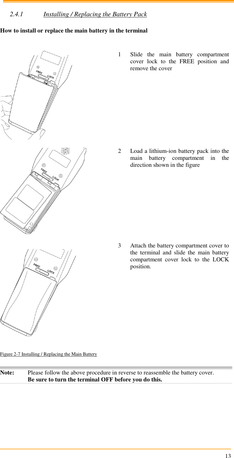                                                                      13  2.4.1 Installing / Replacing the Battery Pack  How to install or replace the main battery in the terminal    1 Slide  the  main  battery  compartment cover  lock  to  the  FREE  position  and remove the cover    2 Load a lithium-ion battery pack into the main  battery  compartment  in  the direction shown in the figure      3 Attach the battery compartment cover to the  terminal  and  slide  the  main  battery compartment  cover  lock  to  the  LOCK position. Figure 2-7 Installing / Replacing the Main Battery  Note: Please follow the above procedure in reverse to reassemble the battery cover. Be sure to turn the terminal OFF before you do this.  