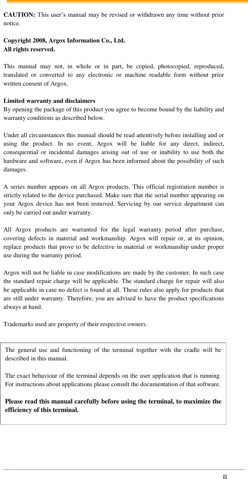                                                                      II    CAUTION: This user’s manual may be revised or withdrawn any time without prior notice.  Copyright 2008, Argox Information Co., Ltd. All rights reserved.  This  manual  may  not,  in  whole  or  in  part,  be  copied,  photocopied,  reproduced, translated  or  converted  to  any  electronic  or  machine  readable  form  without  prior written consent of Argox.  Limited warranty and disclaimers By opening the package of this product you agree to become bound by the liability and warranty conditions as described below.  Under all circumstances this manual should be read attentively before installing and or using  the  product.  In  no  event,  Argox  will  be  liable  for  any  direct,  indirect, consequential  or  incidental  damages  arising  out  of  use  or  inability  to  use  both  the hardware and software, even if Argox has been informed about the possibility of such damages.  A series  number appears  on all  Argox  products.  This official  registration number is strictly related to the device purchased. Make sure that the serial number appearing on your  Argox  device  has  not  been  removed.  Servicing  by  our  service  department  can only be carried out under warranty.  All  Argox  products  are  warranted  for  the  legal  warranty  period  after  purchase, covering  defects  in  material  and  workmanship.  Argox  will  repair  or,  at  its  opinion, replace products that prove to be defective in material or workmanship under proper use during the warranty period.  Argox will not be liable in case modifications are made by the customer. In such case the standard repair charge will be applicable. The standard charge for repair will also be applicable in case no defect is found at all. These rules also apply for products that are still under warranty. Therefore, you are advised to have the product specifications always at hand.  Trademarks used are property of their respective owners.                The  general  use  and  functioning  of  the  terminal  together  with  the  cradle  will  be described in this manual.  The exact behaviour of the terminal depends on the user application that is running. For instructions about applications please consult the documentation of that software.  Please read this manual carefully before using the terminal, to maximize the efficiency of this terminal. 