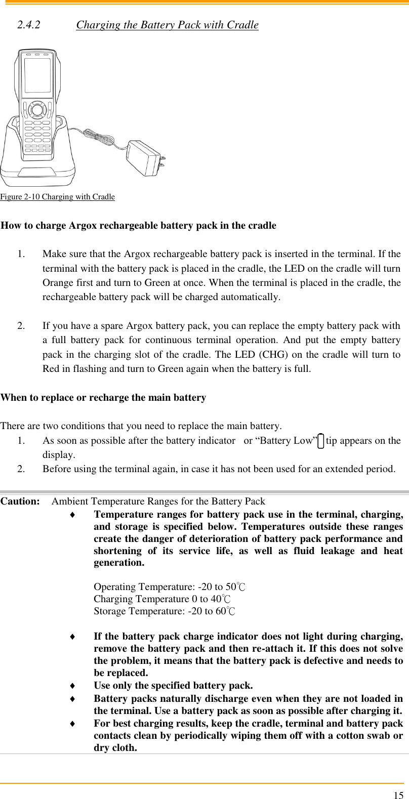                                                                      15  2.4.2 Charging the Battery Pack with Cradle   Figure 2-10 Charging with Cradle  How to charge Argox rechargeable battery pack in the cradle  1. Make sure that the Argox rechargeable battery pack is inserted in the terminal. If the terminal with the battery pack is placed in the cradle, the LED on the cradle will turn Orange first and turn to Green at once. When the terminal is placed in the cradle, the rechargeable battery pack will be charged automatically.  2. If you have a spare Argox battery pack, you can replace the empty battery pack with a  full  battery  pack  for  continuous  terminal  operation.  And  put  the  empty  battery pack in the charging slot of the cradle. The LED (CHG) on the cradle will turn to Red in flashing and turn to Green again when the battery is full.  When to replace or recharge the main battery  There are two conditions that you need to replace the main battery. 1. As soon as possible after the battery indicator   or “Battery Low”   tip appears on the display. 2. Before using the terminal again, in case it has not been used for an extended period.  Caution: Ambient Temperature Ranges for the Battery Pack  Temperature ranges for battery pack use in the terminal, charging, and  storage  is  specified  below.  Temperatures  outside  these  ranges create the danger of deterioration of battery pack performance and shortening  of  its  service  life,  as  well  as  fluid  leakage  and  heat generation.  Operating Temperature: -20 to 50℃ Charging Temperature 0 to 40℃ Storage Temperature: -20 to 60℃   If the battery pack charge indicator does not light during charging, remove the battery pack and then re-attach it. If this does not solve the problem, it means that the battery pack is defective and needs to be replaced.  Use only the specified battery pack.  Battery packs naturally discharge even when they are not loaded in the terminal. Use a battery pack as soon as possible after charging it.  For best charging results, keep the cradle, terminal and battery pack contacts clean by periodically wiping them off with a cotton swab or dry cloth. 