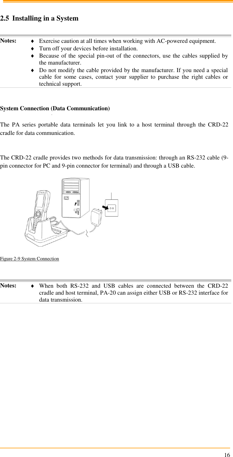                                                                      16  2.5 Installing in a System  Notes:  Exercise caution at all times when working with AC-powered equipment.  Turn off your devices before installation.  Because of the special pin-out of the connectors, use the cables supplied by the manufacturer.  Do not modify the cable provided by the manufacturer. If you need a special cable  for  some  cases,  contact  your  supplier  to  purchase  the  right  cables  or technical support.   System Connection (Data Communication)  The  PA  series  portable  data  terminals  let  you  link  to  a  host  terminal  through  the  CRD-22 cradle for data communication.   The CRD-22 cradle provides two methods for data transmission: through an RS-232 cable (9-pin connector for PC and 9-pin connector for terminal) and through a USB cable.    Figure 2-9 System Connection    Notes:  When  both  RS-232  and  USB  cables  are  connected  between  the  CRD-22 cradle and host terminal, PA-20 can assign either USB or RS-232 interface for data transmission.   