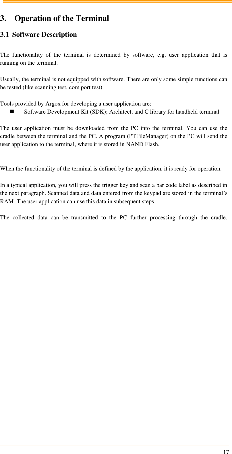                                                                      17  3. Operation of the Terminal 3.1 Software Description  The  functionality  of  the  terminal  is  determined  by  software,  e.g.  user  application  that  is running on the terminal.  Usually, the terminal is not equipped with software. There are only some simple functions can be tested (like scanning test, com port test).   Tools provided by Argox for developing a user application are:  Software Development Kit (SDK); Architect, and C library for handheld terminal  The  user  application  must  be  downloaded  from  the  PC  into  the  terminal.  You  can  use  the cradle between the terminal and the PC. A program (PTFileManager) on the PC will send the user application to the terminal, where it is stored in NAND Flash.   When the functionality of the terminal is defined by the application, it is ready for operation.  In a typical application, you will press the trigger key and scan a bar code label as described in the next paragraph. Scanned data and data entered from the keypad are stored in the terminal’s RAM. The user application can use this data in subsequent steps.  The  collected  data  can  be  transmitted  to  the  PC  further  processing  through  the  cradle.